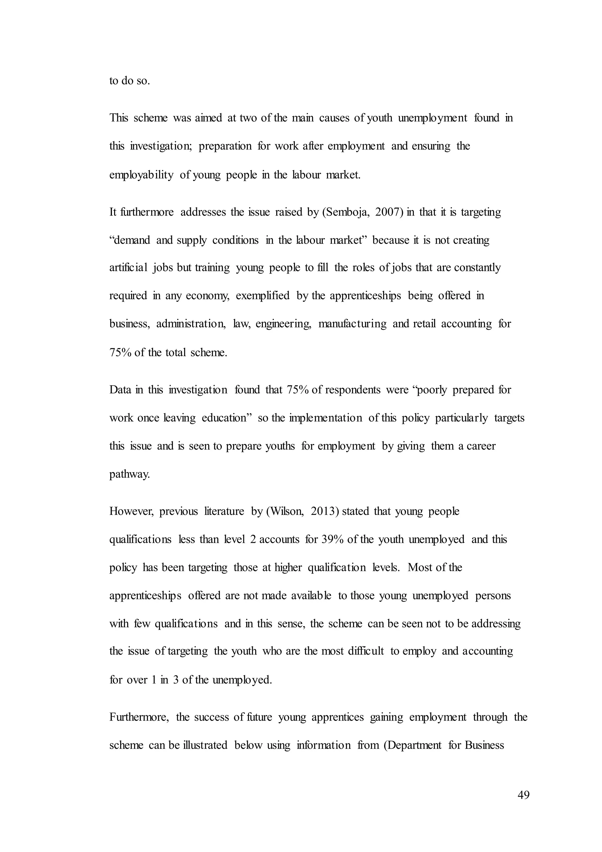 49
to do so.
This scheme was aimed at two of the main causes of youth unemployment found in
this investigation; preparation for work after employment and ensuring the
employability of young people in the labour market.
It furthermore addresses the issue raised by (Semboja, 2007) in that it is targeting
“demand and supply conditions in the labour market” because it is not creating
artificial jobs but training young people to fill the roles of jobs that are constantly
required in any economy, exemplified by the apprenticeships being offered in
business, administration, law, engineering, manufacturing and retail accounting for
75% of the total scheme.
Data in this investigation found that 75% of respondents were “poorly prepared for
work once leaving education” so the implementation of this policy particularly targets
this issue and is seen to prepare youths for employment by giving them a career
pathway.
However, previous literature by (Wilson, 2013) stated that young people
qualifications less than level 2 accounts for 39% of the youth unemployed and this
policy has been targeting those at higher qualification levels. Most of the
apprenticeships offered are not made available to those young unemployed persons
with few qualifications and in this sense, the scheme can be seen not to be addressing
the issue of targeting the youth who are the most difficult to employ and accounting
for over 1 in 3 of the unemployed.
Furthermore, the success of future young apprentices gaining employment through the
scheme can be illustrated below using information from (Department for Business
 