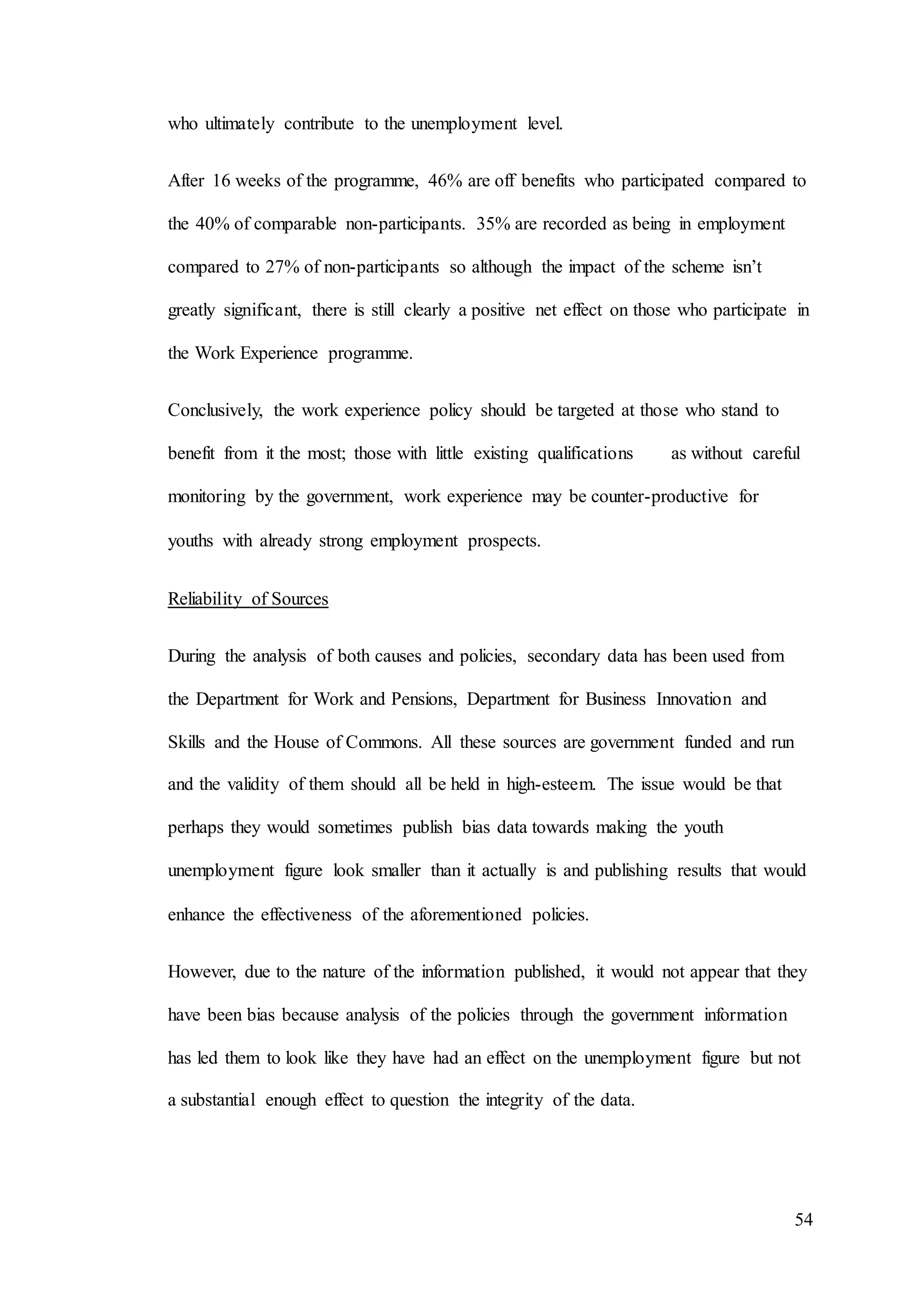 54
who ultimately contribute to the unemployment level.
After 16 weeks of the programme, 46% are off benefits who participated compared to
the 40% of comparable non-participants. 35% are recorded as being in employment
compared to 27% of non-participants so although the impact of the scheme isn’t
greatly significant, there is still clearly a positive net effect on those who participate in
the Work Experience programme.
Conclusively, the work experience policy should be targeted at those who stand to
benefit from it the most; those with little existing qualifications as without careful
monitoring by the government, work experience may be counter-productive for
youths with already strong employment prospects.
Reliability of Sources
During the analysis of both causes and policies, secondary data has been used from
the Department for Work and Pensions, Department for Business Innovation and
Skills and the House of Commons. All these sources are government funded and run
and the validity of them should all be held in high-esteem. The issue would be that
perhaps they would sometimes publish bias data towards making the youth
unemployment figure look smaller than it actually is and publishing results that would
enhance the effectiveness of the aforementioned policies.
However, due to the nature of the information published, it would not appear that they
have been bias because analysis of the policies through the government information
has led them to look like they have had an effect on the unemployment figure but not
a substantial enough effect to question the integrity of the data.
 