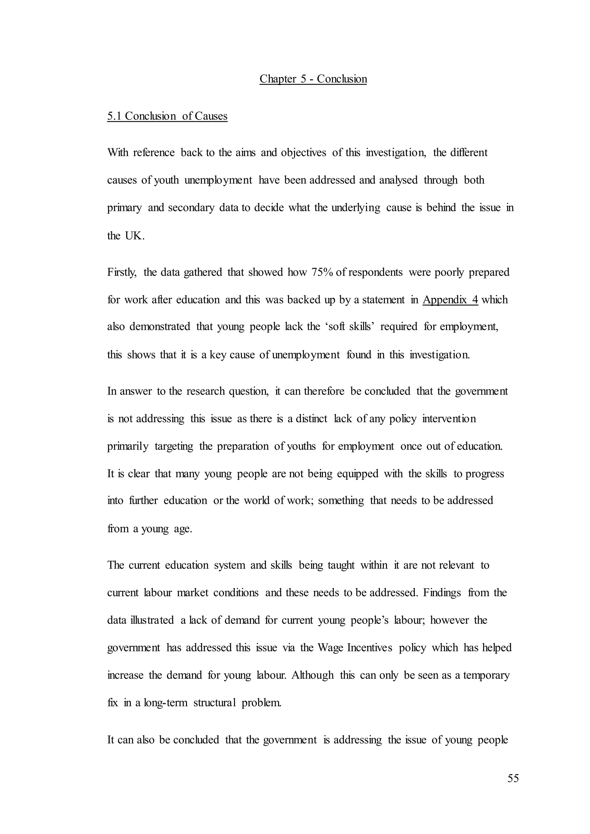 55
Chapter 5 - Conclusion
5.1 Conclusion of Causes
With reference back to the aims and objectives of this investigation, the different
causes of youth unemployment have been addressed and analysed through both
primary and secondary data to decide what the underlying cause is behind the issue in
the UK.
Firstly, the data gathered that showed how 75% of respondents were poorly prepared
for work after education and this was backed up by a statement in Appendix 4 which
also demonstrated that young people lack the ‘soft skills’ required for employment,
this shows that it is a key cause of unemployment found in this investigation.
In answer to the research question, it can therefore be concluded that the government
is not addressing this issue as there is a distinct lack of any policy intervention
primarily targeting the preparation of youths for employment once out of education.
It is clear that many young people are not being equipped with the skills to progress
into further education or the world of work; something that needs to be addressed
from a young age.
The current education system and skills being taught within it are not relevant to
current labour market conditions and these needs to be addressed. Findings from the
data illustrated a lack of demand for current young people’s labour; however the
government has addressed this issue via the Wage Incentives policy which has helped
increase the demand for young labour. Although this can only be seen as a temporary
fix in a long-term structural problem.
It can also be concluded that the government is addressing the issue of young people
 