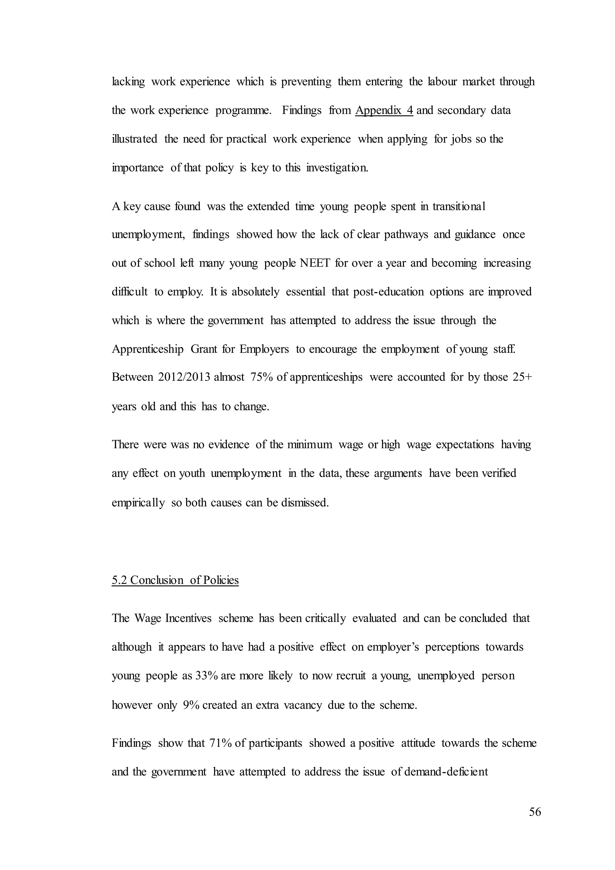 56
lacking work experience which is preventing them entering the labour market through
the work experience programme. Findings from Appendix 4 and secondary data
illustrated the need for practical work experience when applying for jobs so the
importance of that policy is key to this investigation.
A key cause found was the extended time young people spent in transitional
unemployment, findings showed how the lack of clear pathways and guidance once
out of school left many young people NEET for over a year and becoming increasing
difficult to employ. It is absolutely essential that post-education options are improved
which is where the government has attempted to address the issue through the
Apprenticeship Grant for Employers to encourage the employment of young staff.
Between 2012/2013 almost 75% of apprenticeships were accounted for by those 25+
years old and this has to change.
There were was no evidence of the minimum wage or high wage expectations having
any effect on youth unemployment in the data, these arguments have been verified
empirically so both causes can be dismissed.
5.2 Conclusion of Policies
The Wage Incentives scheme has been critically evaluated and can be concluded that
although it appears to have had a positive effect on employer’s perceptions towards
young people as 33% are more likely to now recruit a young, unemployed person
however only 9% created an extra vacancy due to the scheme.
Findings show that 71% of participants showed a positive attitude towards the scheme
and the government have attempted to address the issue of demand-deficient
 