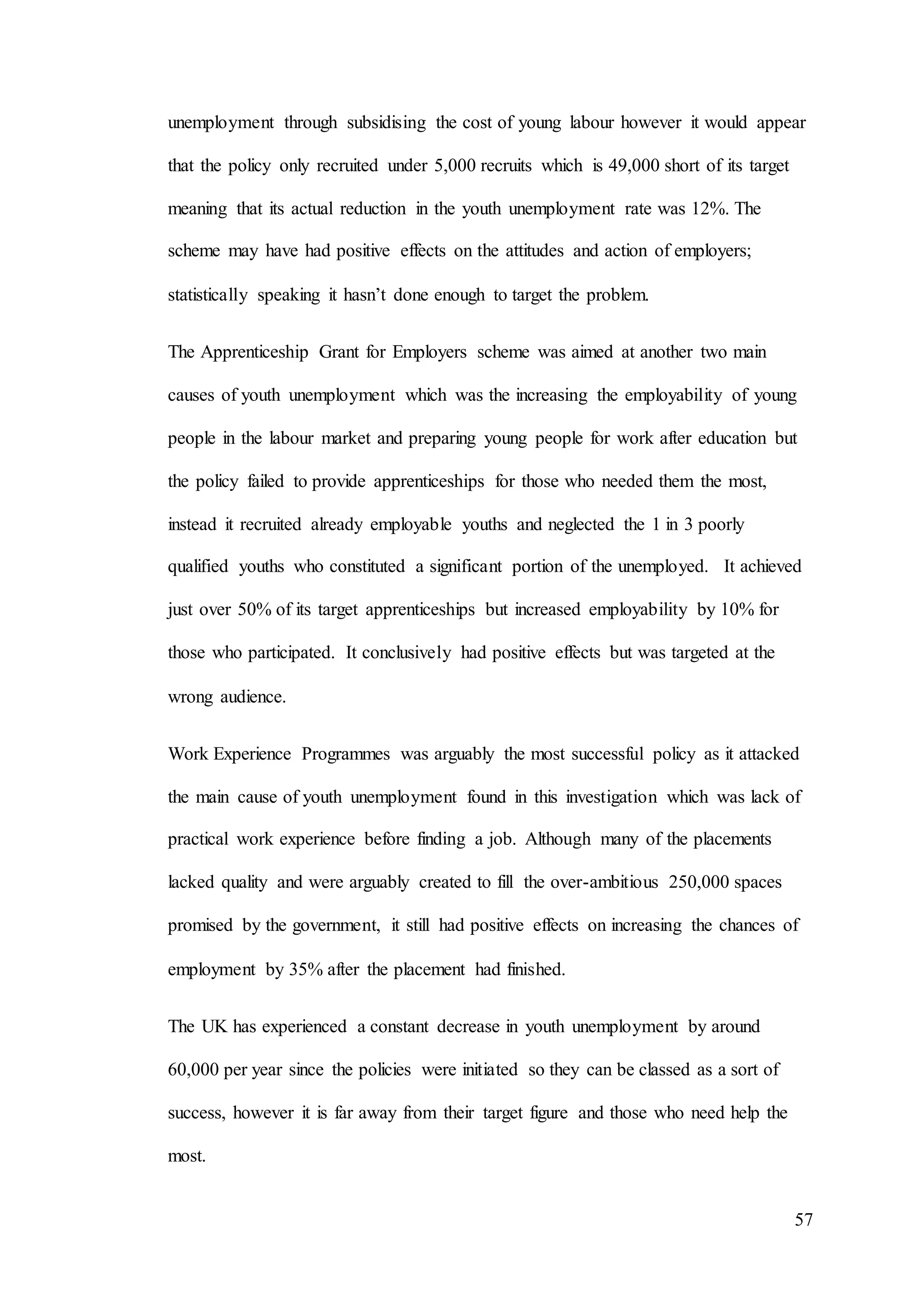 57
unemployment through subsidising the cost of young labour however it would appear
that the policy only recruited under 5,000 recruits which is 49,000 short of its target
meaning that its actual reduction in the youth unemployment rate was 12%. The
scheme may have had positive effects on the attitudes and action of employers;
statistically speaking it hasn’t done enough to target the problem.
The Apprenticeship Grant for Employers scheme was aimed at another two main
causes of youth unemployment which was the increasing the employability of young
people in the labour market and preparing young people for work after education but
the policy failed to provide apprenticeships for those who needed them the most,
instead it recruited already employable youths and neglected the 1 in 3 poorly
qualified youths who constituted a significant portion of the unemployed. It achieved
just over 50% of its target apprenticeships but increased employability by 10% for
those who participated. It conclusively had positive effects but was targeted at the
wrong audience.
Work Experience Programmes was arguably the most successful policy as it attacked
the main cause of youth unemployment found in this investigation which was lack of
practical work experience before finding a job. Although many of the placements
lacked quality and were arguably created to fill the over-ambitious 250,000 spaces
promised by the government, it still had positive effects on increasing the chances of
employment by 35% after the placement had finished.
The UK has experienced a constant decrease in youth unemployment by around
60,000 per year since the policies were initiated so they can be classed as a sort of
success, however it is far away from their target figure and those who need help the
most.
 