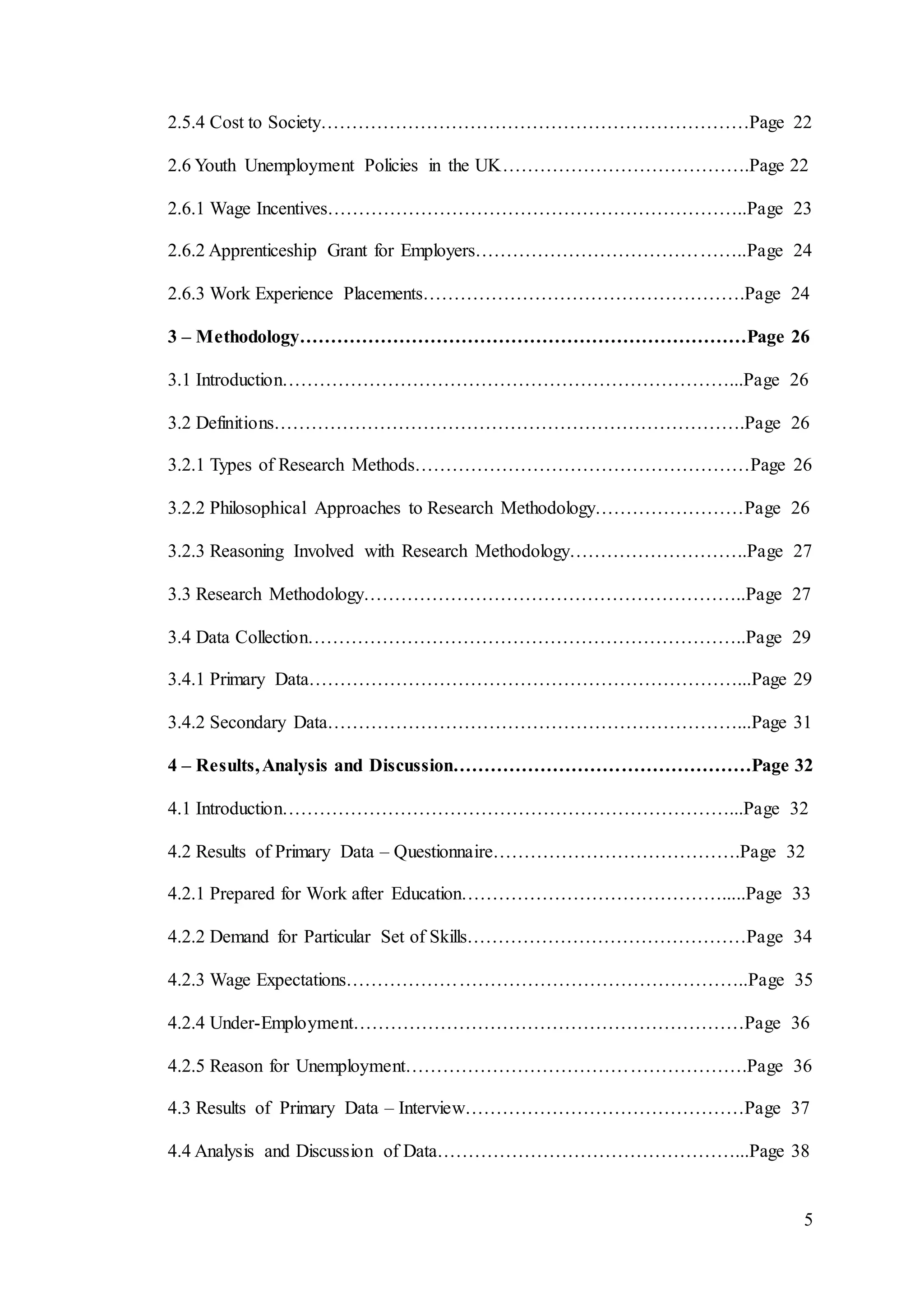 5
2.5.4 Cost to Society……………………………………………………………Page 22
2.6 Youth Unemployment Policies in the UK………………………………….Page 22
2.6.1 Wage Incentives…………………………………………………………..Page 23
2.6.2 Apprenticeship Grant for Employers……………………………………..Page 24
2.6.3 Work Experience Placements…………………………………………….Page 24
3 – Methodology………………………………………………………………Page 26
3.1 Introduction………………………………………………………………...Page 26
3.2 Definitions………………………………………………………………….Page 26
3.2.1 Types of Research Methods………………………………………………Page 26
3.2.2 Philosophical Approaches to Research Methodology……………………Page 26
3.2.3 Reasoning Involved with Research Methodology………………………..Page 27
3.3 Research Methodology……………………………………………………..Page 27
3.4 Data Collection……………………………………………………………..Page 29
3.4.1 Primary Data……………………………………………………………...Page 29
3.4.2 Secondary Data…………………………………………………………...Page 31
4 – Results,Analysis and Discussion…………………………………………Page 32
4.1 Introduction………………………………………………………………...Page 32
4.2 Results of Primary Data – Questionnaire………………………………….Page 32
4.2.1 Prepared for Work after Education…………………………………….....Page 33
4.2.2 Demand for Particular Set of Skills………………………………………Page 34
4.2.3 Wage Expectations………………………………………………………..Page 35
4.2.4 Under-Employment………………………………………………………Page 36
4.2.5 Reason for Unemployment……………………………………………….Page 36
4.3 Results of Primary Data – Interview………………………………………Page 37
4.4 Analysis and Discussion of Data…………………………………………...Page 38
 