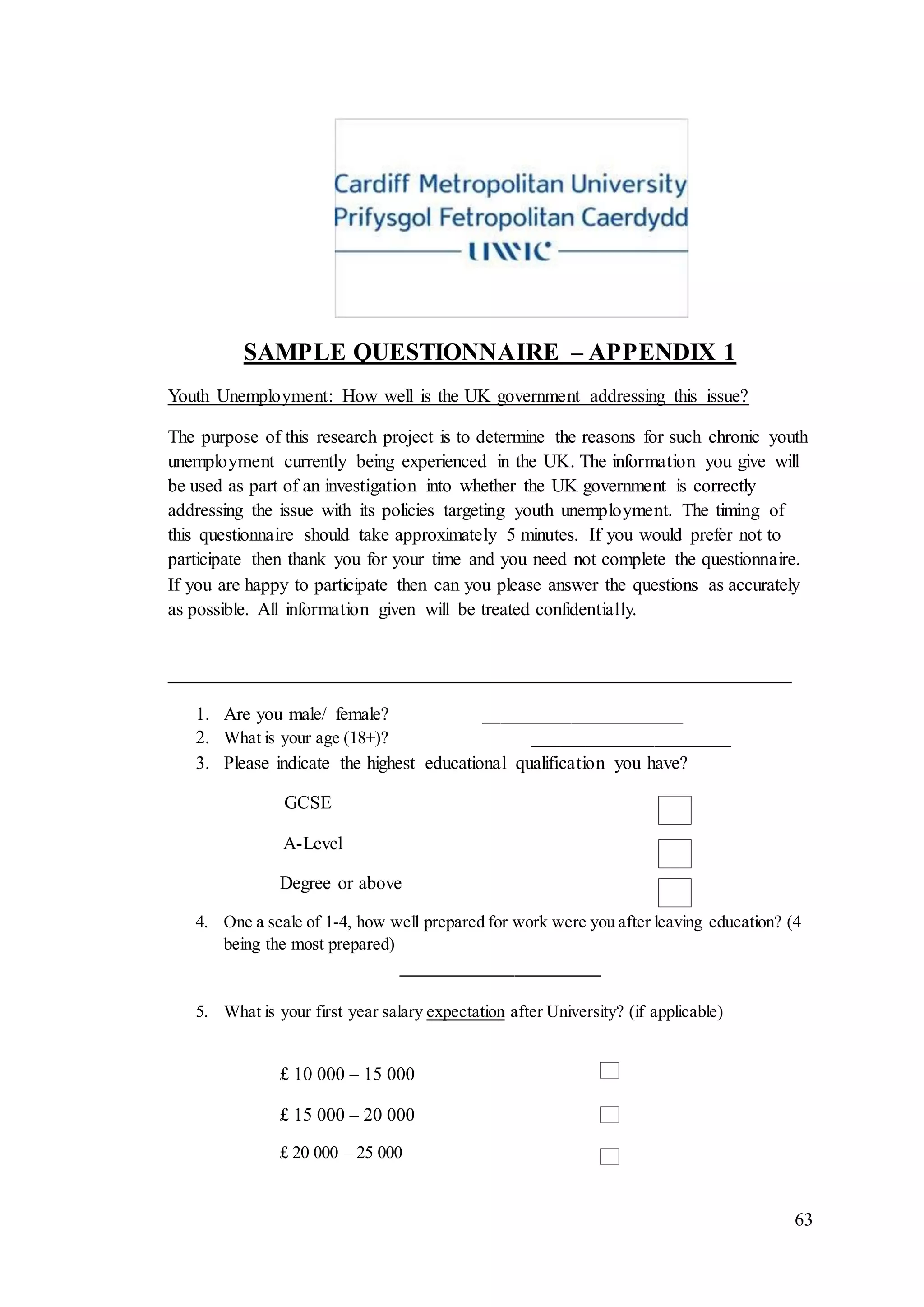 63
SAMPLE QUESTIONNAIRE – APPENDIX 1
Youth Unemployment: How well is the UK government addressing this issue?
The purpose of this research project is to determine the reasons for such chronic youth
unemployment currently being experienced in the UK. The information you give will
be used as part of an investigation into whether the UK government is correctly
addressing the issue with its policies targeting youth unemployment. The timing of
this questionnaire should take approximately 5 minutes. If you would prefer not to
participate then thank you for your time and you need not complete the questionnaire.
If you are happy to participate then can you please answer the questions as accurately
as possible. All information given will be treated confidentially.
___________________________________________________________________
1. Are you male/ female? _______________________
2. What is your age (18+)? _______________________
3. Please indicate the highest educational qualification you have?
GCSE
A-Level
Degree or above
4. One a scale of 1-4, how well prepared for work were you after leaving education? (4
being the most prepared)
_______________________
5. What is your first year salary expectation after University? (if applicable)
£ 10 000 – 15 000
£ 15 000 – 20 000
£ 20 000 – 25 000
 