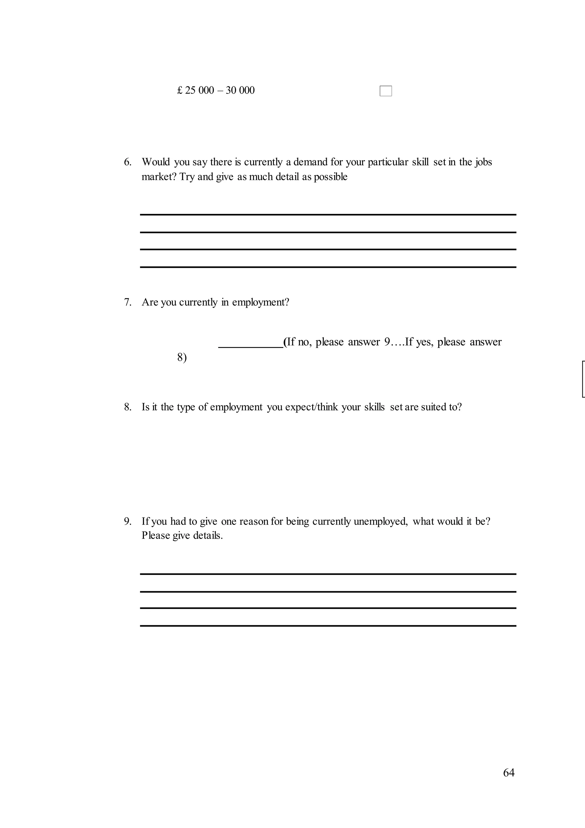 64
£ 25 000 – 30 000
6. Would you say there is currently a demand for your particular skill set in the jobs
market? Try and give as much detail as possible
7. Are you currently in employment?
___________(If no, please answer 9….If yes, please answer
8)
8. Is it the type of employment you expect/think your skills set are suited to?
9. If you had to give one reason for being currently unemployed, what would it be?
Please give details.
 