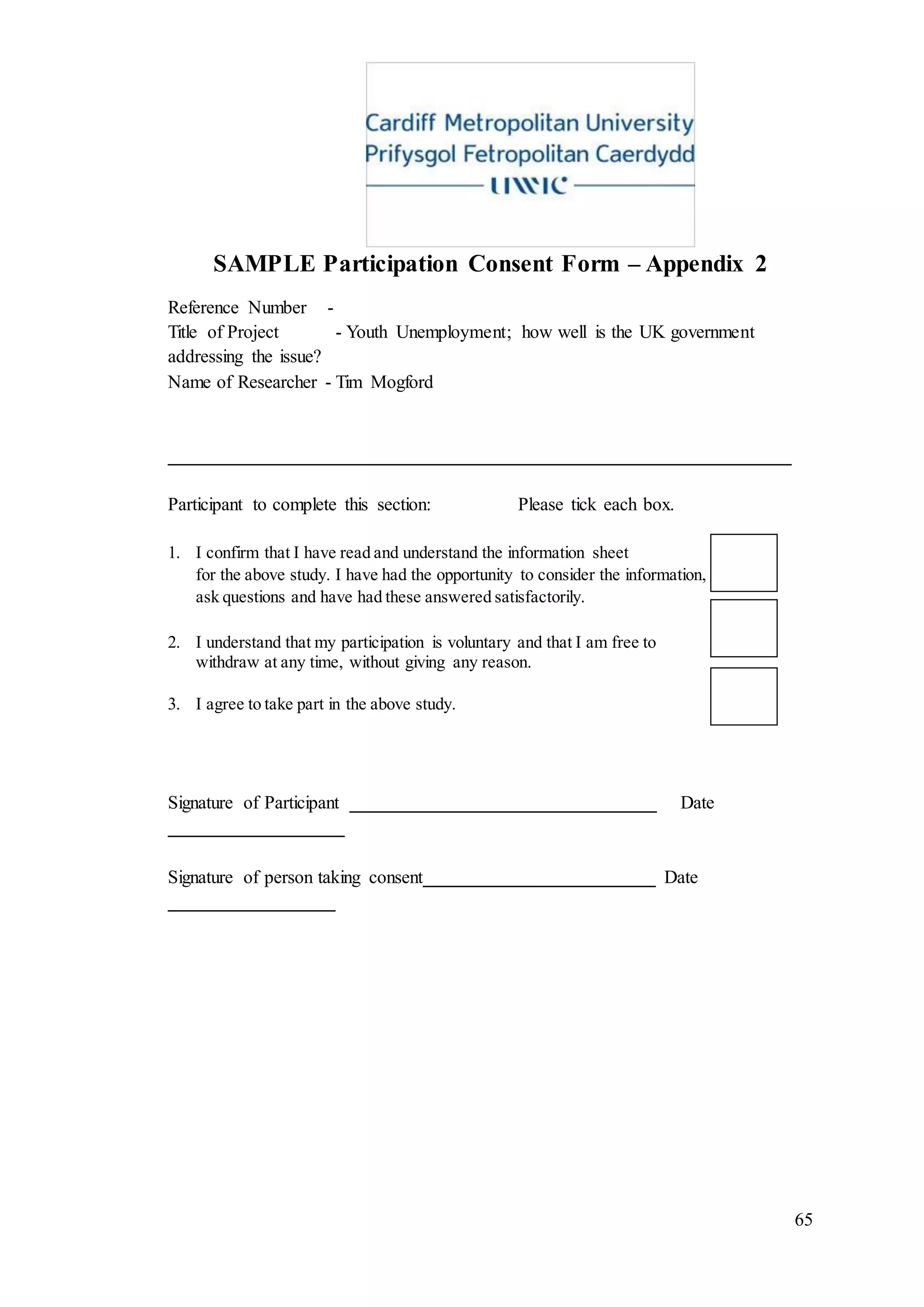 65
SAMPLE Participation Consent Form – Appendix 2
Reference Number -
Title of Project - Youth Unemployment; how well is the UK government
addressing the issue?
Name of Researcher - Tim Mogford
___________________________________________________________________
Participant to complete this section: Please tick each box.
1. I confirm that I have read and understand the information sheet
for the above study. I have had the opportunity to consider the information,
ask questions and have had these answered satisfactorily.
2. I understand that my participation is voluntary and that I am free to
withdraw at any time, without giving any reason.
3. I agree to take part in the above study.
Signature of Participant _________________________________ Date
___________________
Signature of person taking consent_________________________ Date
__________________
 