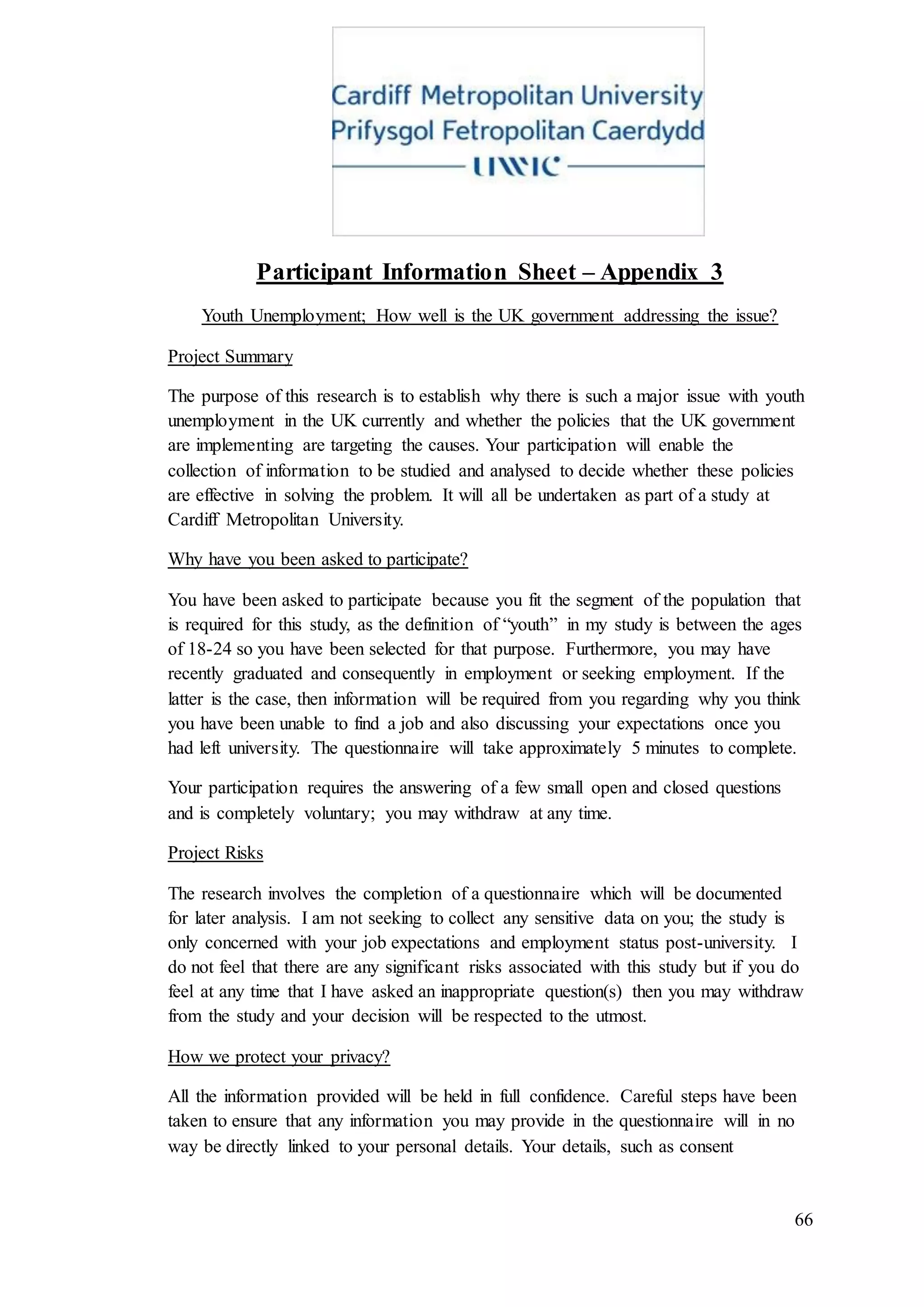 66
Participant Information Sheet – Appendix 3
Youth Unemployment; How well is the UK government addressing the issue?
Project Summary
The purpose of this research is to establish why there is such a major issue with youth
unemployment in the UK currently and whether the policies that the UK government
are implementing are targeting the causes. Your participation will enable the
collection of information to be studied and analysed to decide whether these policies
are effective in solving the problem. It will all be undertaken as part of a study at
Cardiff Metropolitan University.
Why have you been asked to participate?
You have been asked to participate because you fit the segment of the population that
is required for this study, as the definition of “youth” in my study is between the ages
of 18-24 so you have been selected for that purpose. Furthermore, you may have
recently graduated and consequently in employment or seeking employment. If the
latter is the case, then information will be required from you regarding why you think
you have been unable to find a job and also discussing your expectations once you
had left university. The questionnaire will take approximately 5 minutes to complete.
Your participation requires the answering of a few small open and closed questions
and is completely voluntary; you may withdraw at any time.
Project Risks
The research involves the completion of a questionnaire which will be documented
for later analysis. I am not seeking to collect any sensitive data on you; the study is
only concerned with your job expectations and employment status post-university. I
do not feel that there are any significant risks associated with this study but if you do
feel at any time that I have asked an inappropriate question(s) then you may withdraw
from the study and your decision will be respected to the utmost.
How we protect your privacy?
All the information provided will be held in full confidence. Careful steps have been
taken to ensure that any information you may provide in the questionnaire will in no
way be directly linked to your personal details. Your details, such as consent
 