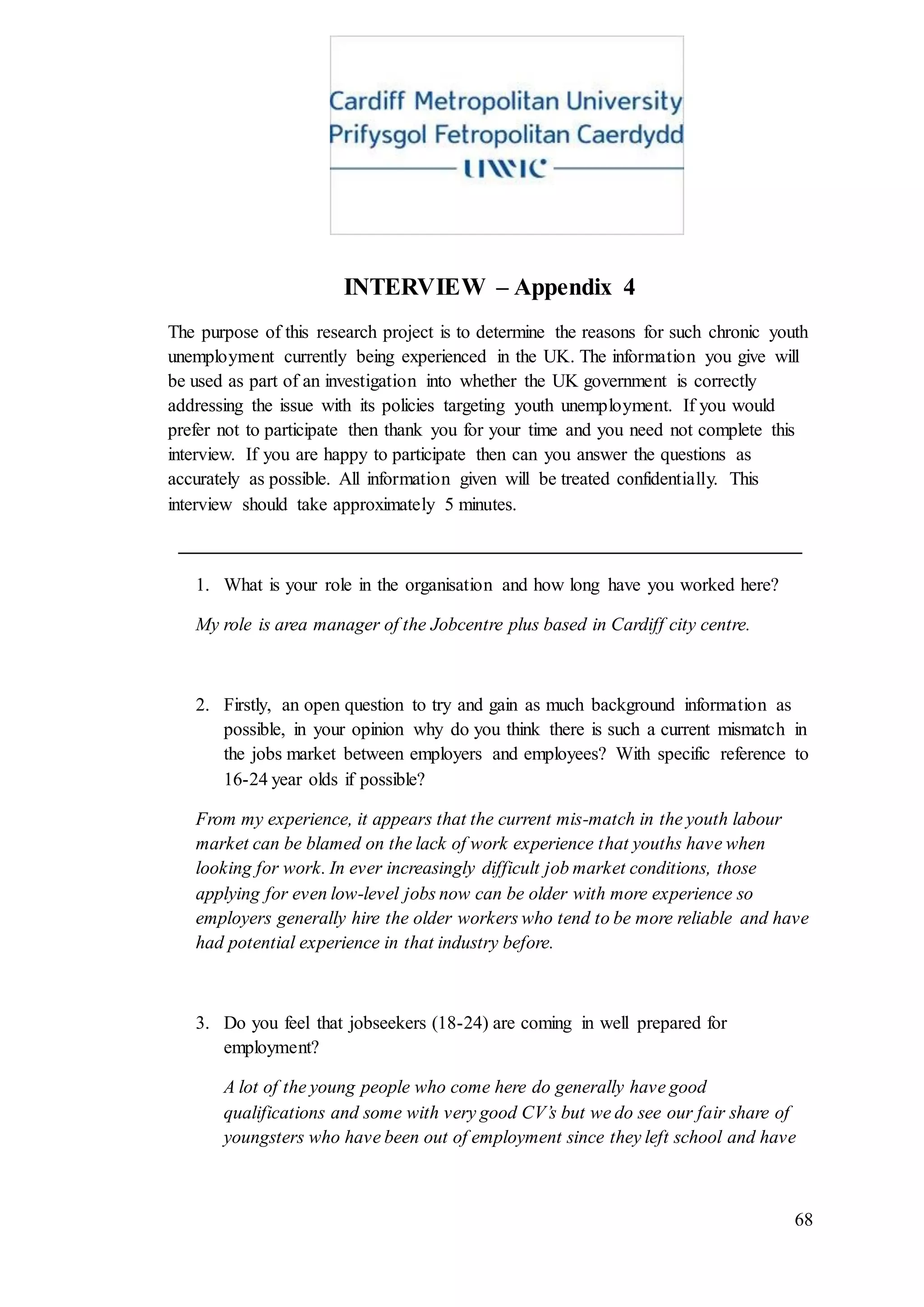 68
INTERVIEW – Appendix 4
The purpose of this research project is to determine the reasons for such chronic youth
unemployment currently being experienced in the UK. The information you give will
be used as part of an investigation into whether the UK government is correctly
addressing the issue with its policies targeting youth unemployment. If you would
prefer not to participate then thank you for your time and you need not complete this
interview. If you are happy to participate then can you answer the questions as
accurately as possible. All information given will be treated confidentially. This
interview should take approximately 5 minutes.
___________________________________________________________________
1. What is your role in the organisation and how long have you worked here?
My role is area manager of the Jobcentre plus based in Cardiff city centre.
2. Firstly, an open question to try and gain as much background information as
possible, in your opinion why do you think there is such a current mismatch in
the jobs market between employers and employees? With specific reference to
16-24 year olds if possible?
From my experience, it appears that the current mis-match in the youth labour
market can be blamed on the lack of work experience that youths have when
looking for work. In ever increasingly difficult job market conditions, those
applying for even low-level jobs now can be older with more experience so
employers generally hire the older workers who tend to be more reliable and have
had potential experience in that industry before.
3. Do you feel that jobseekers (18-24) are coming in well prepared for
employment?
A lot of the young people who come here do generally have good
qualifications and some with very good CV’s but we do see our fair share of
youngsters who have been out of employment since they left school and have
 