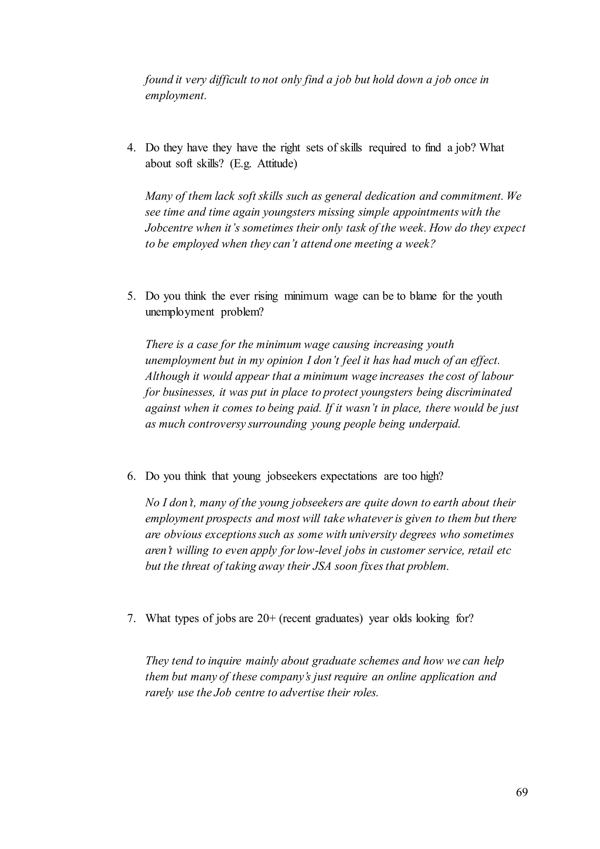 69
found it very difficult to not only find a job but hold down a job once in
employment.
4. Do they have they have the right sets of skills required to find a job? What
about soft skills? (E.g. Attitude)
Many of them lack soft skills such as general dedication and commitment. We
see time and time again youngsters missing simple appointments with the
Jobcentre when it’s sometimes their only task of the week. How do they expect
to be employed when they can’t attend one meeting a week?
5. Do you think the ever rising minimum wage can be to blame for the youth
unemployment problem?
There is a case for the minimum wage causing increasing youth
unemployment but in my opinion I don’t feel it has had much of an effect.
Although it would appear that a minimum wage increases the cost of labour
for businesses, it was put in place to protect youngsters being discriminated
against when it comes to being paid. If it wasn’t in place, there would be just
as much controversy surrounding young people being underpaid.
6. Do you think that young jobseekers expectations are too high?
No I don’t, many of the young jobseekers are quite down to earth about their
employment prospects and most will take whatever is given to them but there
are obvious exceptions such as some with university degrees who sometimes
aren’t willing to even apply for low-level jobs in customer service, retail etc
but the threat of taking away their JSA soon fixes that problem.
7. What types of jobs are 20+ (recent graduates) year olds looking for?
They tend to inquire mainly about graduate schemes and how we can help
them but many of these company’s just require an online application and
rarely use the Job centre to advertise their roles.
 
