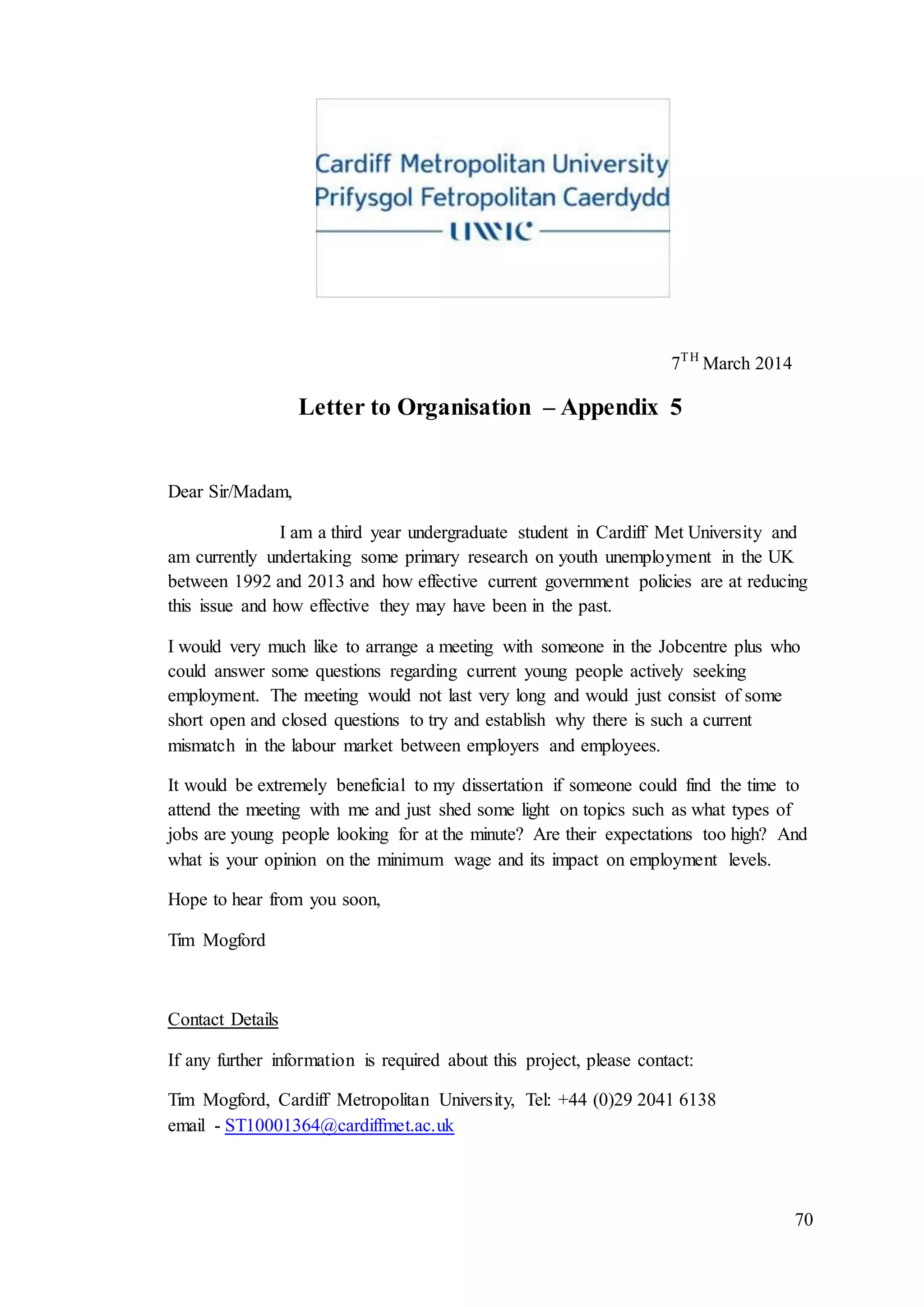 70
7TH
March 2014
Letter to Organisation – Appendix 5
Dear Sir/Madam,
I am a third year undergraduate student in Cardiff Met University and
am currently undertaking some primary research on youth unemployment in the UK
between 1992 and 2013 and how effective current government policies are at reducing
this issue and how effective they may have been in the past.
I would very much like to arrange a meeting with someone in the Jobcentre plus who
could answer some questions regarding current young people actively seeking
employment. The meeting would not last very long and would just consist of some
short open and closed questions to try and establish why there is such a current
mismatch in the labour market between employers and employees.
It would be extremely beneficial to my dissertation if someone could find the time to
attend the meeting with me and just shed some light on topics such as what types of
jobs are young people looking for at the minute? Are their expectations too high? And
what is your opinion on the minimum wage and its impact on employment levels.
Hope to hear from you soon,
Tim Mogford
Contact Details
If any further information is required about this project, please contact:
Tim Mogford, Cardiff Metropolitan University, Tel: +44 (0)29 2041 6138
email - ST10001364@cardiffmet.ac.uk
 