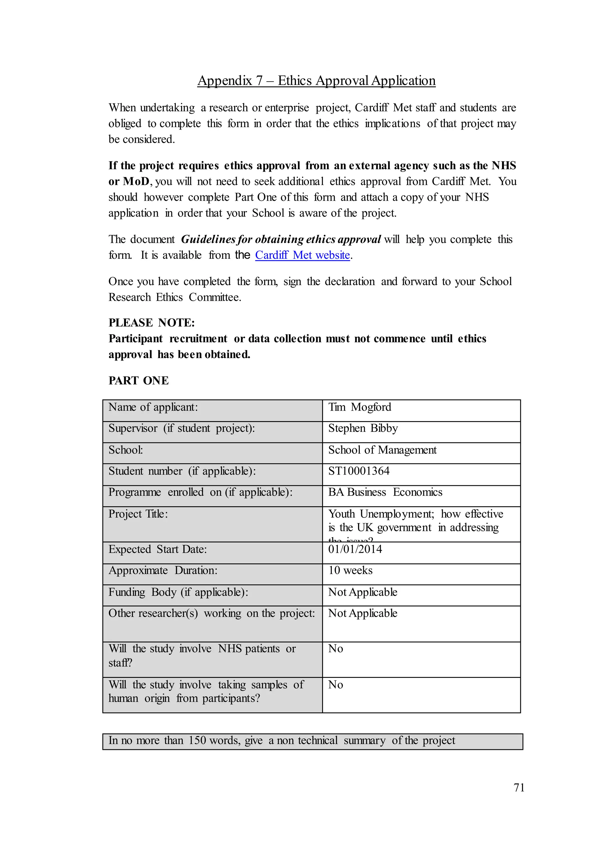 71
Appendix 7 – Ethics ApprovalApplication
When undertaking a research or enterprise project, Cardiff Met staff and students are
obliged to complete this form in order that the ethics implications of that project may
be considered.
If the project requires ethics approval from an external agency such as the NHS
or MoD, you will not need to seek additional ethics approval from Cardiff Met. You
should however complete Part One of this form and attach a copy of your NHS
application in order that your School is aware of the project.
The document Guidelines for obtaining ethics approval will help you complete this
form. It is available from the Cardiff Met website.
Once you have completed the form, sign the declaration and forward to your School
Research Ethics Committee.
PLEASE NOTE:
Participant recruitment or data collection must not commence until ethics
approval has been obtained.
PART ONE
Name of applicant: Tim Mogford
Supervisor (if student project): Stephen Bibby
School: School of Management
Student number (if applicable): ST10001364
Programme enrolled on (if applicable): BA Business Economics
Project Title: Youth Unemployment; how effective
is the UK government in addressing
the issue?
Expected Start Date: 01/01/2014
Approximate Duration: 10 weeks
Funding Body (if applicable): Not Applicable
Other researcher(s) working on the project: Not Applicable
Will the study involve NHS patients or
staff?
No
Will the study involve taking samples of
human origin from participants?
No
In no more than 150 words, give a non technical summary of the project
 