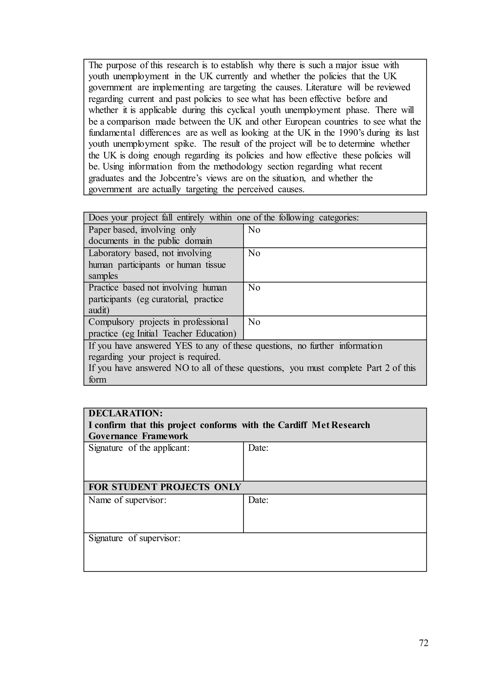 72
The purpose of this research is to establish why there is such a major issue with
youth unemployment in the UK currently and whether the policies that the UK
government are implementing are targeting the causes. Literature will be reviewed
regarding current and past policies to see what has been effective before and
whether it is applicable during this cyclical youth unemployment phase. There will
be a comparison made between the UK and other European countries to see what the
fundamental differences are as well as looking at the UK in the 1990’s during its last
youth unemployment spike. The result of the project will be to determine whether
the UK is doing enough regarding its policies and how effective these policies will
be. Using information from the methodology section regarding what recent
graduates and the Jobcentre’s views are on the situation, and whether the
government are actually targeting the perceived causes.
Does your project fall entirely within one of the following categories:
Paper based, involving only
documents in the public domain
No
Laboratory based, not involving
human participants or human tissue
samples
No
Practice based not involving human
participants (eg curatorial, practice
audit)
No
Compulsory projects in professional
practice (eg Initial Teacher Education)
No
If you have answered YES to any of these questions, no further information
regarding your project is required.
If you have answered NO to all of these questions, you must complete Part 2 of this
form
DECLARATION:
I confirm that this project conforms with the Cardiff Met Research
Governance Framework
Signature of the applicant: Date:
FOR STUDENT PROJECTS ONLY
Name of supervisor: Date:
Signature of supervisor:
 