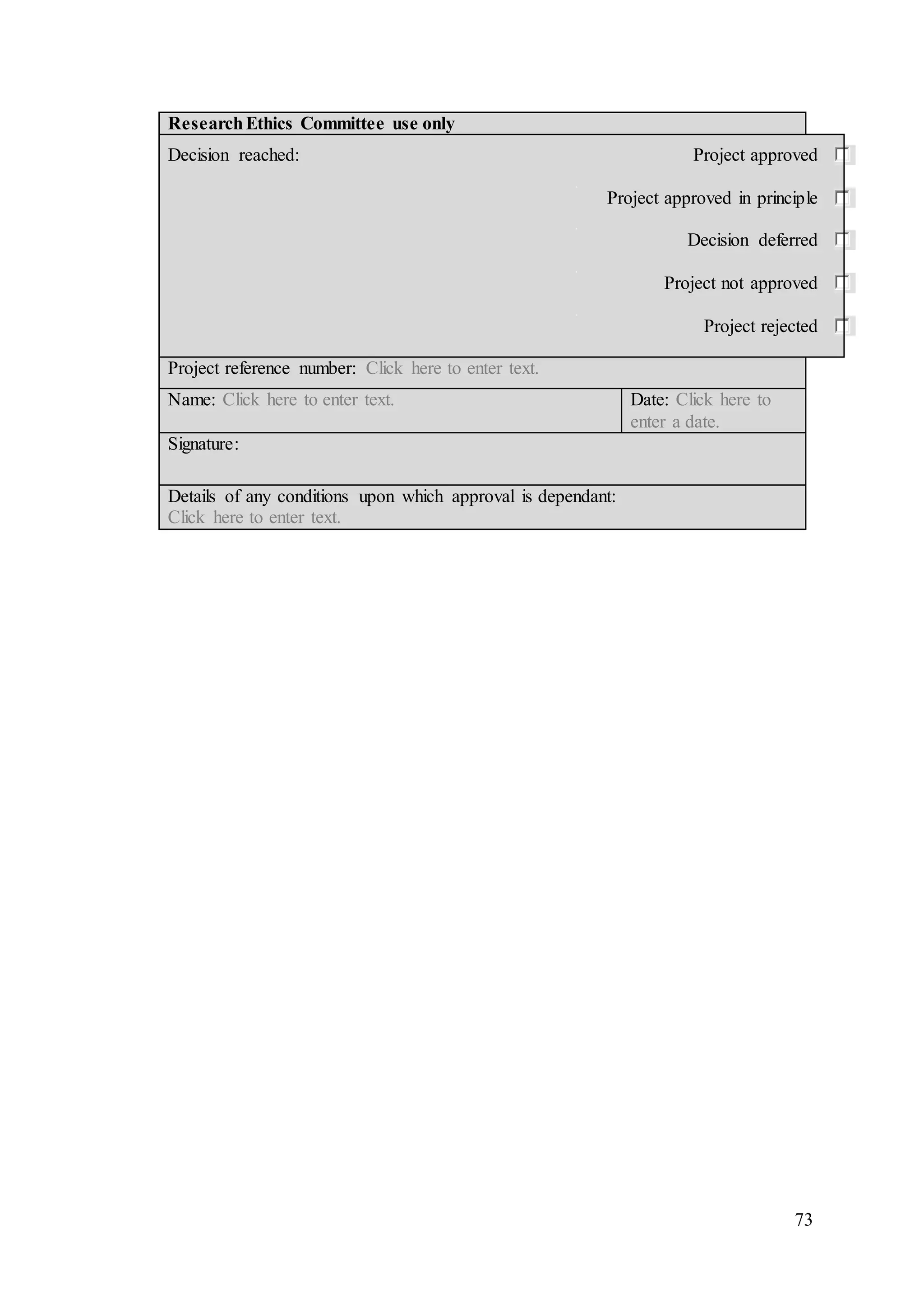 73
ResearchEthics Committee use only
Decision reached: Project approved
Project approved in principle
Decision deferred
Project not approved
Project rejected
Project reference number: Click here to enter text.
Name: Click here to enter text. Date: Click here to
enter a date.
Signature:
Details of any conditions upon which approval is dependant:
Click here to enter text.
 