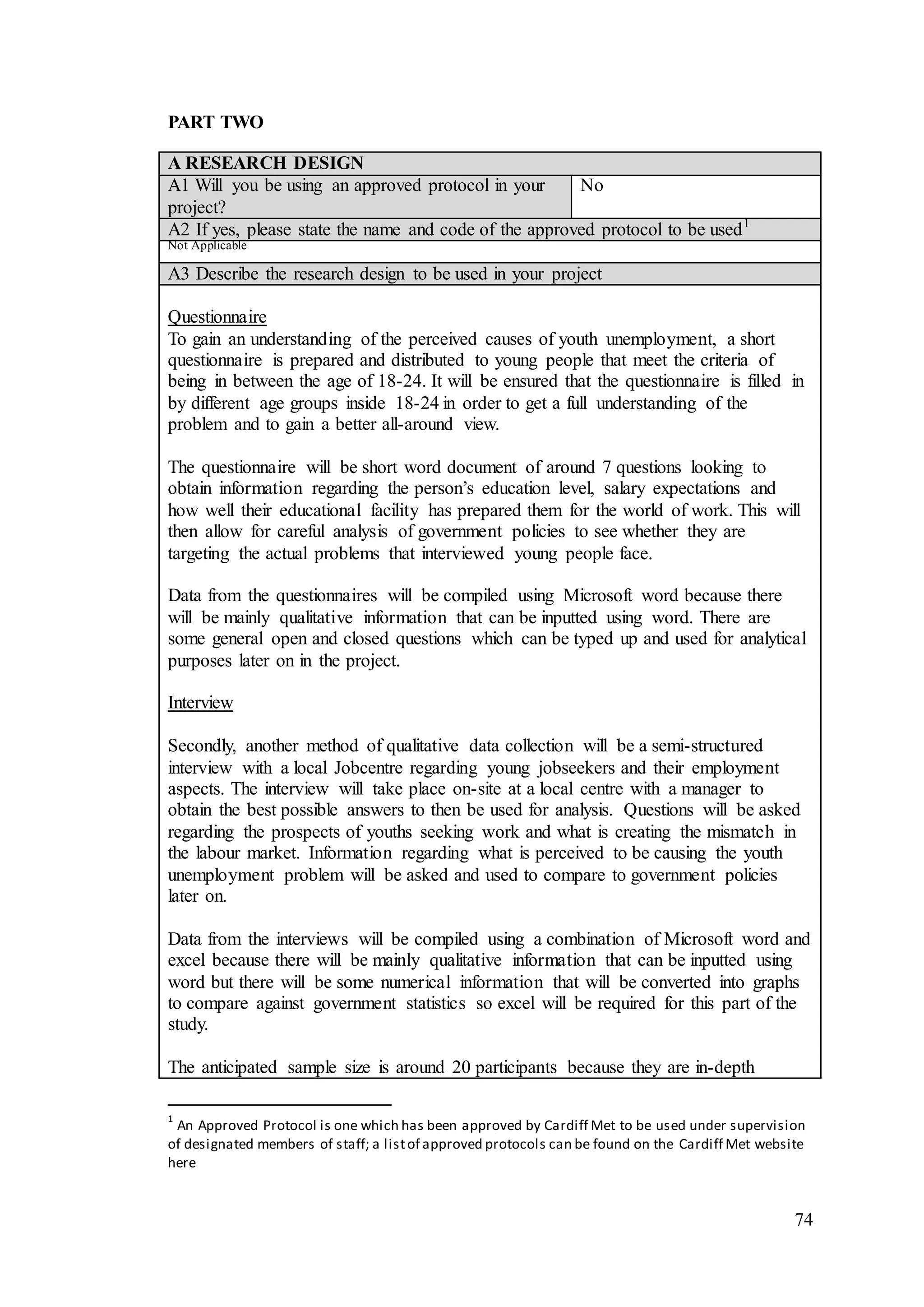 74
PART TWO
A RESEARCH DESIGN
A1 Will you be using an approved protocol in your
project?
No
A2 If yes, please state the name and code of the approved protocol to be used1
Not Applicable
A3 Describe the research design to be used in your project
Questionnaire
To gain an understanding of the perceived causes of youth unemployment, a short
questionnaire is prepared and distributed to young people that meet the criteria of
being in between the age of 18-24. It will be ensured that the questionnaire is filled in
by different age groups inside 18-24 in order to get a full understanding of the
problem and to gain a better all-around view.
The questionnaire will be short word document of around 7 questions looking to
obtain information regarding the person’s education level, salary expectations and
how well their educational facility has prepared them for the world of work. This will
then allow for careful analysis of government policies to see whether they are
targeting the actual problems that interviewed young people face.
Data from the questionnaires will be compiled using Microsoft word because there
will be mainly qualitative information that can be inputted using word. There are
some general open and closed questions which can be typed up and used for analytical
purposes later on in the project.
Interview
Secondly, another method of qualitative data collection will be a semi-structured
interview with a local Jobcentre regarding young jobseekers and their employment
aspects. The interview will take place on-site at a local centre with a manager to
obtain the best possible answers to then be used for analysis. Questions will be asked
regarding the prospects of youths seeking work and what is creating the mismatch in
the labour market. Information regarding what is perceived to be causing the youth
unemployment problem will be asked and used to compare to government policies
later on.
Data from the interviews will be compiled using a combination of Microsoft word and
excel because there will be mainly qualitative information that can be inputted using
word but there will be some numerical information that will be converted into graphs
to compare against government statistics so excel will be required for this part of the
study.
The anticipated sample size is around 20 participants because they are in-depth
1
An Approved Protocol is one which has been approved by Cardiff Met to be used under supervision
of designated members of staff; a listof approved protocols can be found on the Cardiff Met website
here
 
