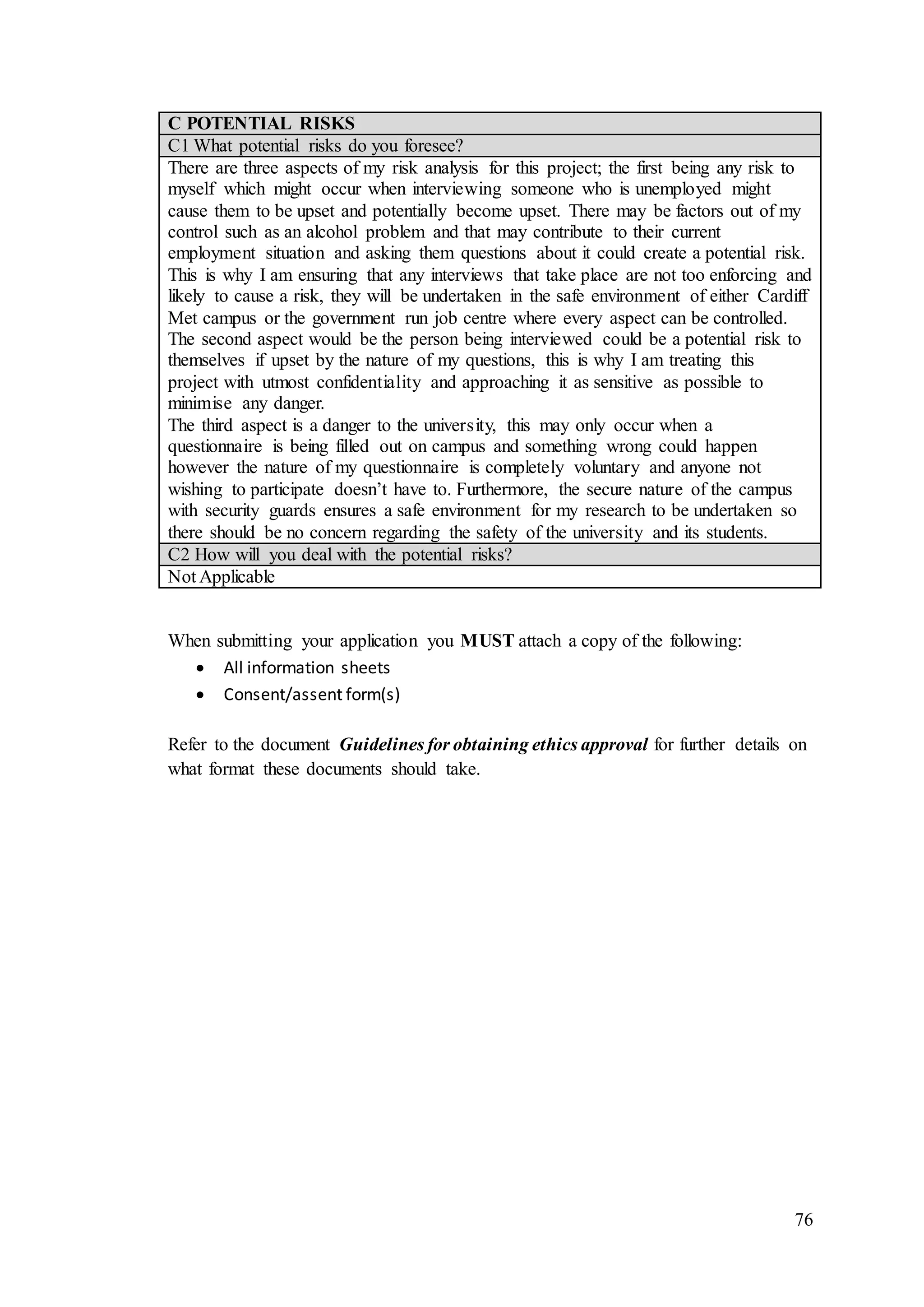 76
C POTENTIAL RISKS
C1 What potential risks do you foresee?
There are three aspects of my risk analysis for this project; the first being any risk to
myself which might occur when interviewing someone who is unemployed might
cause them to be upset and potentially become upset. There may be factors out of my
control such as an alcohol problem and that may contribute to their current
employment situation and asking them questions about it could create a potential risk.
This is why I am ensuring that any interviews that take place are not too enforcing and
likely to cause a risk, they will be undertaken in the safe environment of either Cardiff
Met campus or the government run job centre where every aspect can be controlled.
The second aspect would be the person being interviewed could be a potential risk to
themselves if upset by the nature of my questions, this is why I am treating this
project with utmost confidentiality and approaching it as sensitive as possible to
minimise any danger.
The third aspect is a danger to the university, this may only occur when a
questionnaire is being filled out on campus and something wrong could happen
however the nature of my questionnaire is completely voluntary and anyone not
wishing to participate doesn’t have to. Furthermore, the secure nature of the campus
with security guards ensures a safe environment for my research to be undertaken so
there should be no concern regarding the safety of the university and its students.
C2 How will you deal with the potential risks?
Not Applicable
When submitting your application you MUST attach a copy of the following:
 All information sheets
 Consent/assent form(s)
Refer to the document Guidelines for obtaining ethics approval for further details on
what format these documents should take.
 