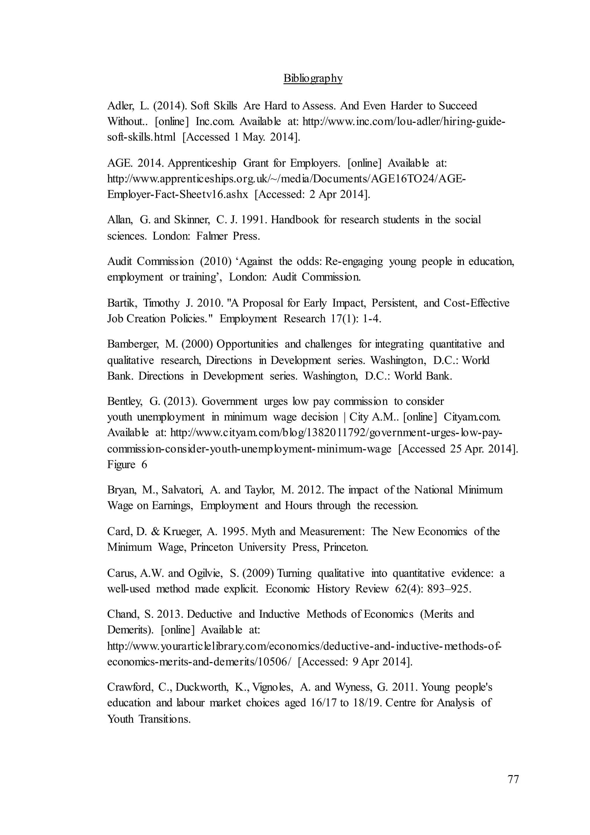 77
Bibliography
Adler, L. (2014). Soft Skills Are Hard to Assess. And Even Harder to Succeed
Without.. [online] Inc.com. Available at: http://www.inc.com/lou-adler/hiring-guide-
soft-skills.html [Accessed 1 May. 2014].
AGE. 2014. Apprenticeship Grant for Employers. [online] Available at:
http://www.apprenticeships.org.uk/~/media/Documents/AGE16TO24/AGE-
Employer-Fact-Sheetv16.ashx [Accessed: 2 Apr 2014].
Allan, G. and Skinner, C. J. 1991. Handbook for research students in the social
sciences. London: Falmer Press.
Audit Commission (2010) ‘Against the odds: Re-engaging young people in education,
employment or training’, London: Audit Commission.
Bartik, Timothy J. 2010. "A Proposal for Early Impact, Persistent, and Cost-Effective
Job Creation Policies." Employment Research 17(1): 1-4.
Bamberger, M. (2000) Opportunities and challenges for integrating quantitative and
qualitative research, Directions in Development series. Washington, D.C.: World
Bank. Directions in Development series. Washington, D.C.: World Bank.
Bentley, G. (2013). Government urges low pay commission to consider
youth unemployment in minimum wage decision | City A.M.. [online] Cityam.com.
Available at: http://www.cityam.com/blog/1382011792/government-urges-low-pay-
commission-consider-youth-unemployment-minimum-wage [Accessed 25 Apr. 2014].
Figure 6
Bryan, M., Salvatori, A. and Taylor, M. 2012. The impact of the National Minimum
Wage on Earnings, Employment and Hours through the recession.
Card, D. & Krueger, A. 1995. Myth and Measurement: The New Economics of the
Minimum Wage, Princeton University Press, Princeton.
Carus, A.W. and Ogilvie, S. (2009) Turning qualitative into quantitative evidence: a
well-used method made explicit. Economic History Review 62(4): 893–925.
Chand, S. 2013. Deductive and Inductive Methods of Economics (Merits and
Demerits). [online] Available at:
http://www.yourarticlelibrary.com/economics/deductive-and-inductive-methods-of-
economics-merits-and-demerits/10506/ [Accessed: 9 Apr 2014].
Crawford, C., Duckworth, K., Vignoles, A. and Wyness, G. 2011. Young people's
education and labour market choices aged 16/17 to 18/19. Centre for Analysis of
Youth Transitions.
 
