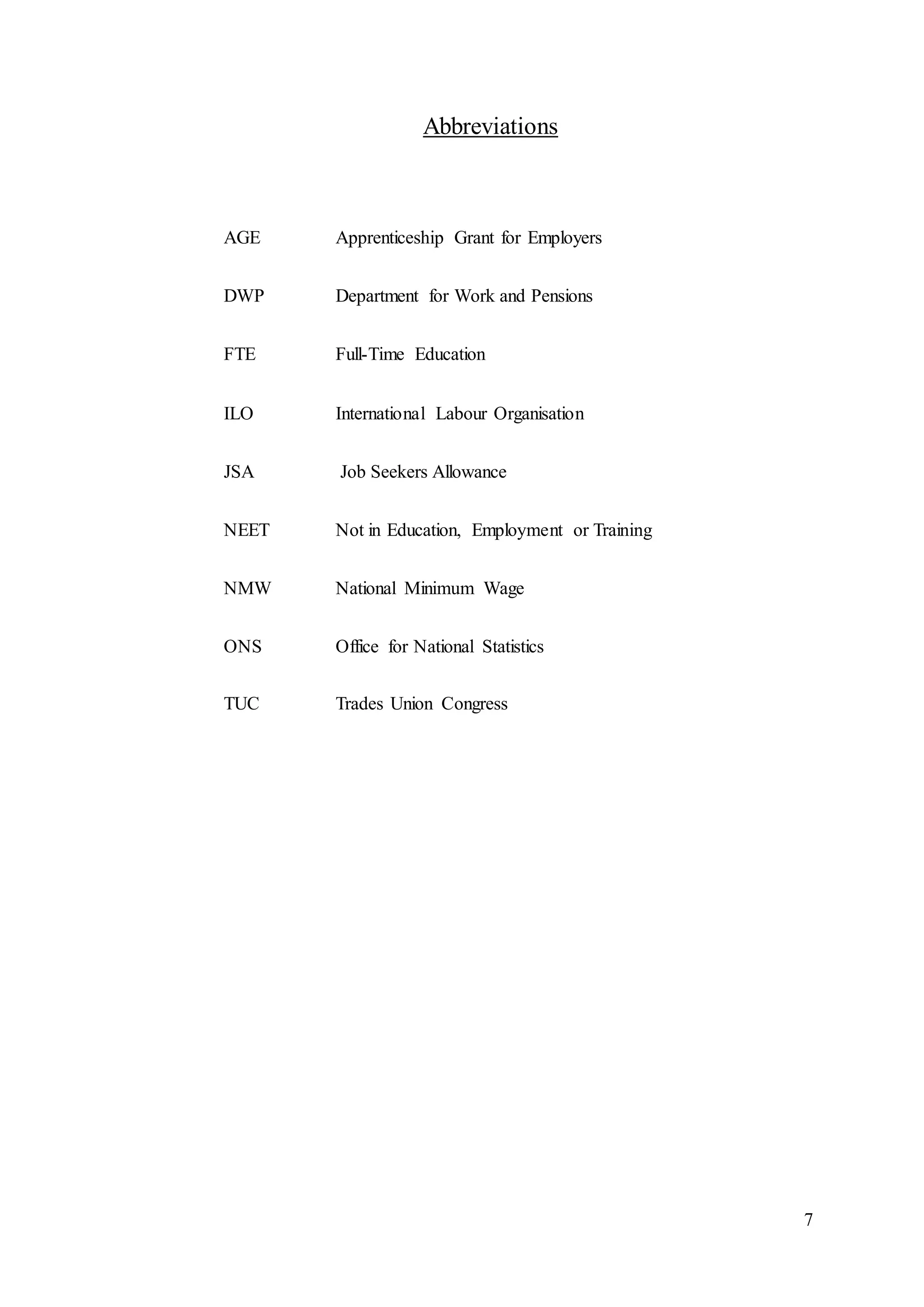7
Abbreviations
AGE Apprenticeship Grant for Employers
DWP Department for Work and Pensions
FTE Full-Time Education
ILO International Labour Organisation
JSA Job Seekers Allowance
NEET Not in Education, Employment or Training
NMW National Minimum Wage
ONS Office for National Statistics
TUC Trades Union Congress
 