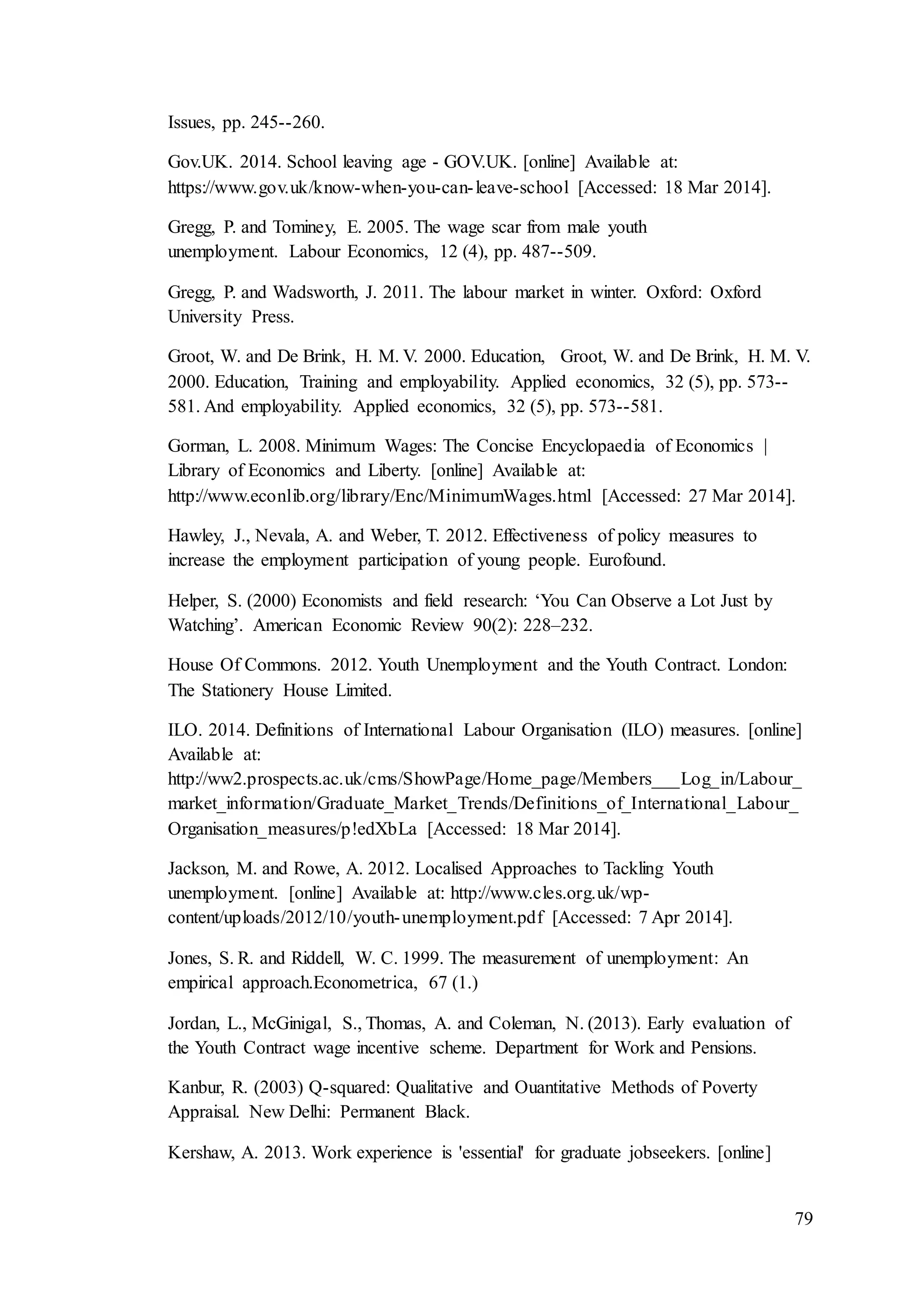 79
Issues, pp. 245--260.
Gov.UK. 2014. School leaving age - GOV.UK. [online] Available at:
https://www.gov.uk/know-when-you-can-leave-school [Accessed: 18 Mar 2014].
Gregg, P. and Tominey, E. 2005. The wage scar from male youth
unemployment. Labour Economics, 12 (4), pp. 487--509.
Gregg, P. and Wadsworth, J. 2011. The labour market in winter. Oxford: Oxford
University Press.
Groot, W. and De Brink, H. M. V. 2000. Education, Groot, W. and De Brink, H. M. V.
2000. Education, Training and employability. Applied economics, 32 (5), pp. 573--
581. And employability. Applied economics, 32 (5), pp. 573--581.
Gorman, L. 2008. Minimum Wages: The Concise Encyclopaedia of Economics |
Library of Economics and Liberty. [online] Available at:
http://www.econlib.org/library/Enc/MinimumWages.html [Accessed: 27 Mar 2014].
Hawley, J., Nevala, A. and Weber, T. 2012. Effectiveness of policy measures to
increase the employment participation of young people. Eurofound.
Helper, S. (2000) Economists and field research: ‘You Can Observe a Lot Just by
Watching’. American Economic Review 90(2): 228–232.
House Of Commons. 2012. Youth Unemployment and the Youth Contract. London:
The Stationery House Limited.
ILO. 2014. Definitions of International Labour Organisation (ILO) measures. [online]
Available at:
http://ww2.prospects.ac.uk/cms/ShowPage/Home_page/Members___Log_in/Labour_
market_information/Graduate_Market_Trends/Definitions_of_International_Labour_
Organisation_measures/p!edXbLa [Accessed: 18 Mar 2014].
Jackson, M. and Rowe, A. 2012. Localised Approaches to Tackling Youth
unemployment. [online] Available at: http://www.cles.org.uk/wp-
content/uploads/2012/10/youth-unemployment.pdf [Accessed: 7 Apr 2014].
Jones, S. R. and Riddell, W. C. 1999. The measurement of unemployment: An
empirical approach.Econometrica, 67 (1.)
Jordan, L., McGinigal, S., Thomas, A. and Coleman, N. (2013). Early evaluation of
the Youth Contract wage incentive scheme. Department for Work and Pensions.
Kanbur, R. (2003) Q-squared: Qualitative and Ouantitative Methods of Poverty
Appraisal. New Delhi: Permanent Black.
Kershaw, A. 2013. Work experience is 'essential' for graduate jobseekers. [online]
 