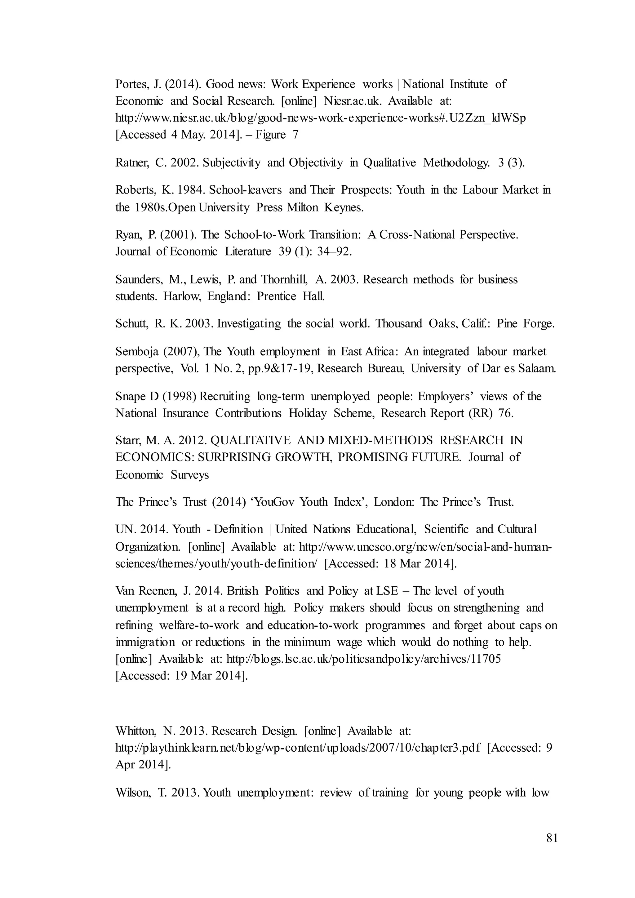 81
Portes, J. (2014). Good news: Work Experience works | National Institute of
Economic and Social Research. [online] Niesr.ac.uk. Available at:
http://www.niesr.ac.uk/blog/good-news-work-experience-works#.U2Zzn_ldWSp
[Accessed 4 May. 2014]. – Figure 7
Ratner, C. 2002. Subjectivity and Objectivity in Qualitative Methodology. 3 (3).
Roberts, K. 1984. School-leavers and Their Prospects: Youth in the Labour Market in
the 1980s.Open University Press Milton Keynes.
Ryan, P. (2001). The School-to-Work Transition: A Cross-National Perspective.
Journal of Economic Literature 39 (1): 34–92.
Saunders, M., Lewis, P. and Thornhill, A. 2003. Research methods for business
students. Harlow, England: Prentice Hall.
Schutt, R. K. 2003. Investigating the social world. Thousand Oaks, Calif.: Pine Forge.
Semboja (2007), The Youth employment in East Africa: An integrated labour market
perspective, Vol. 1 No. 2, pp.9&17-19, Research Bureau, University of Dar es Salaam.
Snape D (1998) Recruiting long-term unemployed people: Employers’ views of the
National Insurance Contributions Holiday Scheme, Research Report (RR) 76.
Starr, M. A. 2012. QUALITATIVE AND MIXED-METHODS RESEARCH IN
ECONOMICS: SURPRISING GROWTH, PROMISING FUTURE. Journal of
Economic Surveys
The Prince’s Trust (2014) ‘YouGov Youth Index’, London: The Prince’s Trust.
UN. 2014. Youth - Definition | United Nations Educational, Scientific and Cultural
Organization. [online] Available at: http://www.unesco.org/new/en/social-and-human-
sciences/themes/youth/youth-definition/ [Accessed: 18 Mar 2014].
Van Reenen, J. 2014. British Politics and Policy at LSE – The level of youth
unemployment is at a record high. Policy makers should focus on strengthening and
refining welfare-to-work and education-to-work programmes and forget about caps on
immigration or reductions in the minimum wage which would do nothing to help.
[online] Available at: http://blogs.lse.ac.uk/politicsandpolicy/archives/11705
[Accessed: 19 Mar 2014].
Whitton, N. 2013. Research Design. [online] Available at:
http://playthinklearn.net/blog/wp-content/uploads/2007/10/chapter3.pdf [Accessed: 9
Apr 2014].
Wilson, T. 2013. Youth unemployment: review of training for young people with low
 