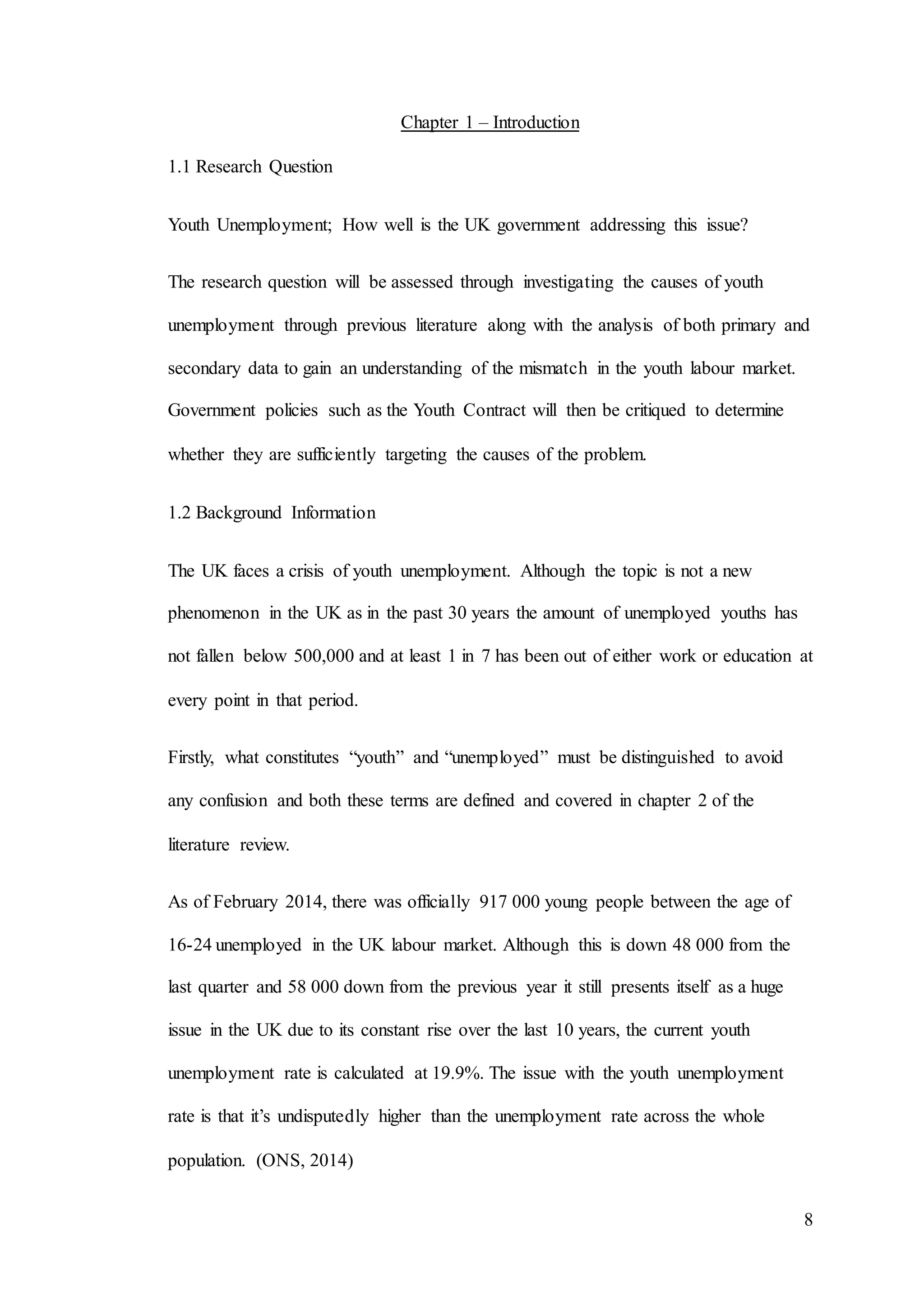 8
Chapter 1 – Introduction
1.1 Research Question
Youth Unemployment; How well is the UK government addressing this issue?
The research question will be assessed through investigating the causes of youth
unemployment through previous literature along with the analysis of both primary and
secondary data to gain an understanding of the mismatch in the youth labour market.
Government policies such as the Youth Contract will then be critiqued to determine
whether they are sufficiently targeting the causes of the problem.
1.2 Background Information
The UK faces a crisis of youth unemployment. Although the topic is not a new
phenomenon in the UK as in the past 30 years the amount of unemployed youths has
not fallen below 500,000 and at least 1 in 7 has been out of either work or education at
every point in that period.
Firstly, what constitutes “youth” and “unemployed” must be distinguished to avoid
any confusion and both these terms are defined and covered in chapter 2 of the
literature review.
As of February 2014, there was officially 917 000 young people between the age of
16-24 unemployed in the UK labour market. Although this is down 48 000 from the
last quarter and 58 000 down from the previous year it still presents itself as a huge
issue in the UK due to its constant rise over the last 10 years, the current youth
unemployment rate is calculated at 19.9%. The issue with the youth unemployment
rate is that it’s undisputedly higher than the unemployment rate across the whole
population. (ONS, 2014)
 