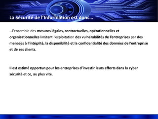 La Sécurité de l’Information est donc…
…l’ensemble des mesures légales, contractuelles, opérationnelles et
organisationnelles limitant l’exploitation des vulnérabilités de l’entreprises par des
menaces à l’intégrité, la disponibilité et la confidentialité des données de l’entreprise
et de ses clients.
Il est estimé opportun pour les entreprises d’investir leurs efforts dans la cyber
sécurité et ce, au plus vite.
 