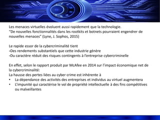 Les menaces virtuelles évoluent aussi rapidement que la technologie.
“De nouvelles fonctionnalités dans les rootkits et botnets pourraient engendrer de
nouvelles menaces” (Lyne, J. Sophos, 2015)
Le rapide essor de la cybercriminalité tient
-Des rendements substantiels que cette industrie génère
-Du caractère réduit des risques contingents à l’entreprise cybercriminelle
En effet, selon le rapport produit par McAfee en 2014 sur l’impact économique net de
la cybercriminalité:
La hausse des pertes liées au cyber crime est inhérente à
• La dépendance des activités des entreprises et individus au virtuel augmentera
• L’impunité qui caractérise le vol de propriété intellectuelle à des fins compétitives
ou malveillantes
 