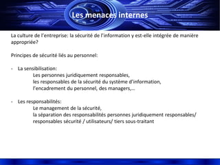 Les menaces internes
La culture de l’entreprise: la sécurité de l’information y est-elle intégrée de manière
appropriée?
Principes de sécurité liés au personnel:
- La sensibilisation:
Les personnes juridiquement responsables,
les responsables de la sécurité du système d’information,
l’encadrement du personnel, des managers,…
- Les responsabilités:
Le management de la sécurité,
la séparation des responsabilités personnes juridiquement responsables/
responsables sécurité / utilisateurs/ tiers sous-traitant
 