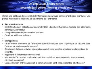 Les acteurs de l’entreprises:
potentielles sources internes d’incidents
Mener une politique de sécurité de l’information rigoureuse permet d’anticiper et d’éviter une
grande majorité des incidents au sein même de l’entreprise
 Les infrastructures:
• Contrôles humain et technologique d’identitié, d’authentification, à l’entrée des bâtiments,
par étages, par locaux
• Enregistrements du personnel et visiteurs
• Caméras, vidéo-surveillance
…
 Management:
• Les différents directeurs de l’entreprise sont-ils impliqués dans la politique de sécurité dans
l’entreprise et dans quelle mesure?
• Conduisent-ils leurs activités et projets en cohérence avec les principes fondamentaux de
sécurité?
• Reçoivent-ils la formation nécessaire?
• Mettent-ils l’accent sur la sécurité dans leurs relations avec employés, sous-traitants,
clients et managers?
• La coordination entre niveaux et la communication sont-elles existantes et efficaces?
 