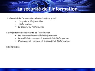 La sécurité de l’information
I. La Sécurité de l’Information: de quoi parlons nous?
• Le système d’information
• L’information
• La sécurité de l’information
II. L’importance de la Sécurité de l’Information
• Les mesures de sécurité de l’information
• La variété des menaces à la sécurité de l’information
• L’incidence des menaces à la sécurité de l’information
III.Conclusions
 