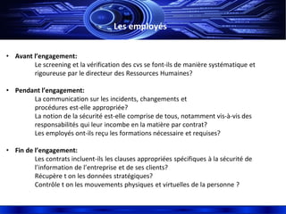 Les employés
• Avant l’engagement:
Le screening et la vérification des cvs se font-ils de manière systématique et
rigoureuse par le directeur des Ressources Humaines?
• Pendant l’engagement:
La communication sur les incidents, changements et
procédures est-elle appropriée?
La notion de la sécurité est-elle comprise de tous, notamment vis-à-vis des
responsabilités qui leur incombe en la matière par contrat?
Les employés ont-ils reçu les formations nécessaire et requises?
• Fin de l’engagement:
Les contrats incluent-ils les clauses appropriées spécifiques à la sécurité de
l’information de l’entreprise et de ses clients?
Récupère t on les données stratégiques?
Contrôle t on les mouvements physiques et virtuelles de la personne ?
 