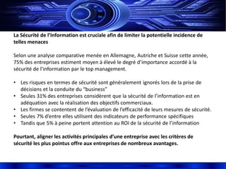 La Sécurité de l’Information est cruciale afin de limiter la potentielle incidence de
telles menaces
Selon une analyse comparative menée en Allemagne, Autriche et Suisse cette année,
75% des entreprises estiment moyen à élevé le degré d’importance accordé à la
sécurité de l’information par le top management.
• Les risques en termes de sécurité sont généralement ignorés lors de la prise de
décisions et la conduite du “business”
• Seules 31% des entreprises considèrent que la sécurité de l’information est en
adéquation avec la réalisation des objectifs commerciaux.
• Les firmes se contentent de l’évaluation de l’efficacité de leurs mesures de sécurité.
• Seules 7% d’entre elles utilisent des indicateurs de performance spécifiques
• Tandis que 5% à peine portent attention au ROI de la sécurité de l’information
Pourtant, aligner les activités principales d’une entreprise avec les critères de
sécurité les plus pointus offre aux entreprises de nombreux avantages.
 
