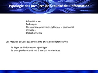 Typologie des mesures de Sécurité de l’Information
Administratives
Techniques
Physiques (équipements, bâtiments, personnes)
Virtuelles
Opérationnelles
Ces mesures doivent également être prises en cohérence avec:
le degré de l’information à protéger
le principe de sécurité mis à mal par les menaces
 
