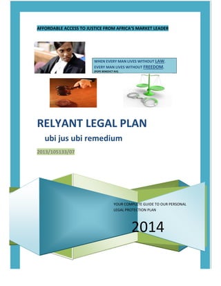 AFFORDABLE ACCESS TO JUSTICE FROM AFRICA’S MARKET LEADER
YOUR COMPLETE GUIDE TO OUR PERSONAL
LEGAL PROTECTION PLAN
2014
WHEN EVERY MAN LIVES WITHOUT LAW.
EVERY MAN LIVES WITHOUT FREEDOM.
(POPE BENEDICT XVI)
RELYANT LEGAL PLAN
ubi jus ubi remedium
2013/105133/07
 