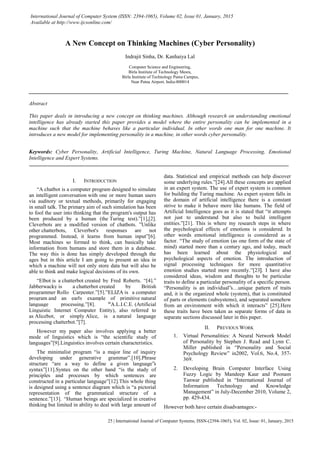 25 | International Journal of Computer Systems, ISSN-(2394-1065), Vol. 02, Issue: 01, January, 2015
International Journal of Computer System (ISSN: 2394-1065), Volume 02, Issue 01, January, 2015
Available at http://www.ijcsonline.com/
A New Concept on Thinking Machines (Cyber Personality)
Indrajit Sinha, Dr. Kanhaiya Lal
Computer Science and Engineering,
Birla Institute of Technology Mesra,
Birla Institute of Technology Patna Campus,
Near Patna Airport, India-800014
Abstract
This paper deals in introducing a new concept on thinking machines. Although research on understanding emotional
intelligence has already started this paper provides a model where the entire personality can be implemented in a
machine such that the machine behaves like a particular individual. In other words one man for one machine. It
introduces a new model for implementing personality in a machine, in other words cyber personality.
Keywords: Cyber Personality, Artificial Intelligence, Turing Machine, Natural Language Processing, Emotional
Intelligence and Expert Systems.
I. INTRODUCTION
“A chatbot is a computer program designed to simulate
an intelligent conversation with one or more human users
via auditory or textual methods, primarily for engaging
in small talk. The primary aim of such simulation has been
to fool the user into thinking that the program's output has
been produced by a human (the Turing test).”[1],[2].
Cleverbots are a modified version of chatbots. ”Unlike
other chatterbots, Cleverbot's responses are not
programmed. Instead, it learns from human input”[6].
Most machines so formed to think, can basically take
information from humans and store them in a database.
The way this is done has simply developed through the
ages but in this article I am going to present an idea in
which a machine will not only store data but will also be
able to think and make logical decisions of its own.
“Elbot is a chatterbot created by Fred Roberts. “[4].”
Jabberwacky is a chatterbot created by British
programmer Rollo Carpenter.”[5].”ELIZA is a computer
program and an early example of primitive natural
language processing.”[8]. “A.L.I.C.E. (Artificial
Linguistic Internet Computer Entity), also referred to
as Alicebot, or simply Alice, is a natural language
processing chatterbot.”[7].
However my paper also involves applying a better
mode of linguistics which is “the scientific study of
languages”[9].Linguistics involves certain characteristics.
The minimalist program “is a major line of inquiry
developing under generative grammar”.[10].Phrase
structure “are a way to define a given language‟s
syntax”[11].Syntax on the other hand “is the study of
principles and processes by which sentences are
constructed in a particular language”[12].This whole thing
is designed using a sentence diagram which is “a pictorial
representation of the grammatical structure of a
sentence.”[13]. “Human beings are specialized in creative
thinking but limited in ability to deal with large amount of
data. Statistical and empirical methods can help discover
some underlying rules.”[24].All these concepts are applied
in an expert system. The use of expert system is common
for building the Turing machine. As expert system falls in
the domain of artificial intelligence there is a constant
strive to make it behave more like humans. The field of
Artificial Intelligence goes as it is stated that “it attempts
not just to understand but also to build intelligent
entities.”[21]. This is where my research steps in where
the psychological effects of emotions is considered. In
other words emotional intelligence is considered as a
factor. “The study of emotion (as one form of the state of
mind) started more than a century ago, and today, much
has been learned about the physiological and
psychological aspects of emotion. The introduction of
signal processing techniques for more quantitative
emotion studies started more recently.”[23]. I have also
considered ideas, wisdom and thoughts to be particular
traits to define a particular personality of a specific person.
“Personality is an individual‟s…unique pattern of traits
and, it is the organized whole (system), that is constituted
of parts or elements (subsystems), and separated somehow
from an environment with which it interacts” [25].Here
these traits have been taken as separate forms of data in
separate sections discussed later in this paper.
II. PREVIOUS WORK
1. Virtual Personalities: A Neural Network Model
of Personality by Stephen J. Read and Lynn C.
Miller published in “Personality and Social
Psychology Review” in2002, Vol.6, No.4, 357-
369.
2. Developing Brain Computer Interface Using
Fuzzy Logic by Mandeep Kaur and Poonam
Tanwar published in “International Journal of
Information Technology and Knowledge
Management” in July-December 2010, Volume 2,
pp. 429-434.
However both have certain disadvantages:-
 