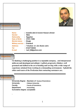 EducationEducation
ObjectiveObjective
PERSONAL DATAPERSONAL DATA
Name : mostafa abd el monem Hassan ahmed
Gender : Male
Nationality : Egyptian
Date of Birth : 07/01 /1988
Marital status : Single
Military service : Finished
Address : 7elsalam -st- ain shams cairo
Tel : 01227140452
E-mail : karf_88@yahoo.com
I’m Seeking a challenging position in a reputable company , and interpersonal
skills are well developed and utilized. A gifted, progressive thinker, well
groomed and skilled in the art of dealing and serving with a wide range of
experience attained from working in a demanding environment. Uphold the
ethics and tenets of the Profession that contacting customers are.
University Degree : Bachelor of Facuty of Commlerce
University : Helwan University
Faculty : Facuty of Commlerce.
Department : Accounting.
Cumulative degree: acceptable
.
1
 
