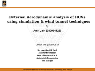Department of Aeronautical and Automobile Engineering MIT, Manipal
External Aerodynamic analysis of HCVs
using simulation & wind tunnel techniques
By
Amit Jain (080934122)
Under the guidance of
Mr. Laxmikant G. Keni
Assistant Professor
Dept.of Aeronautical &
Automobile Engineering
MIT, Manipal
 