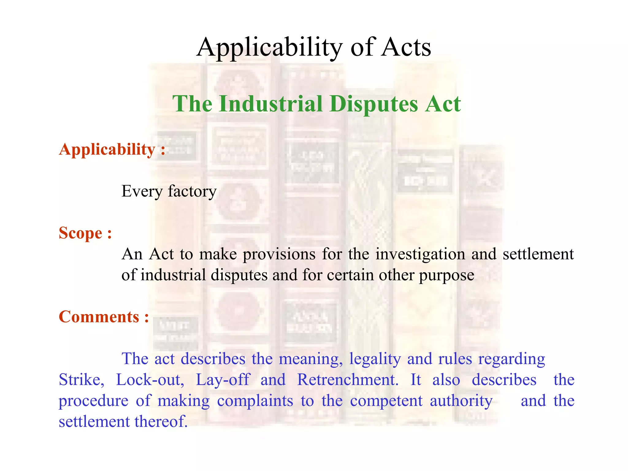 Applicability of Acts
The Industrial Disputes Act
Applicability :
Every factory
Scope :
An Act to make provisions for the investigation and settlement
of industrial disputes and for certain other purpose
Comments :
The act describes the meaning, legality and rules regarding
Strike, Lock-out, Lay-off and Retrenchment. It also describes the
procedure of making complaints to the competent authority and the
settlement thereof.
 