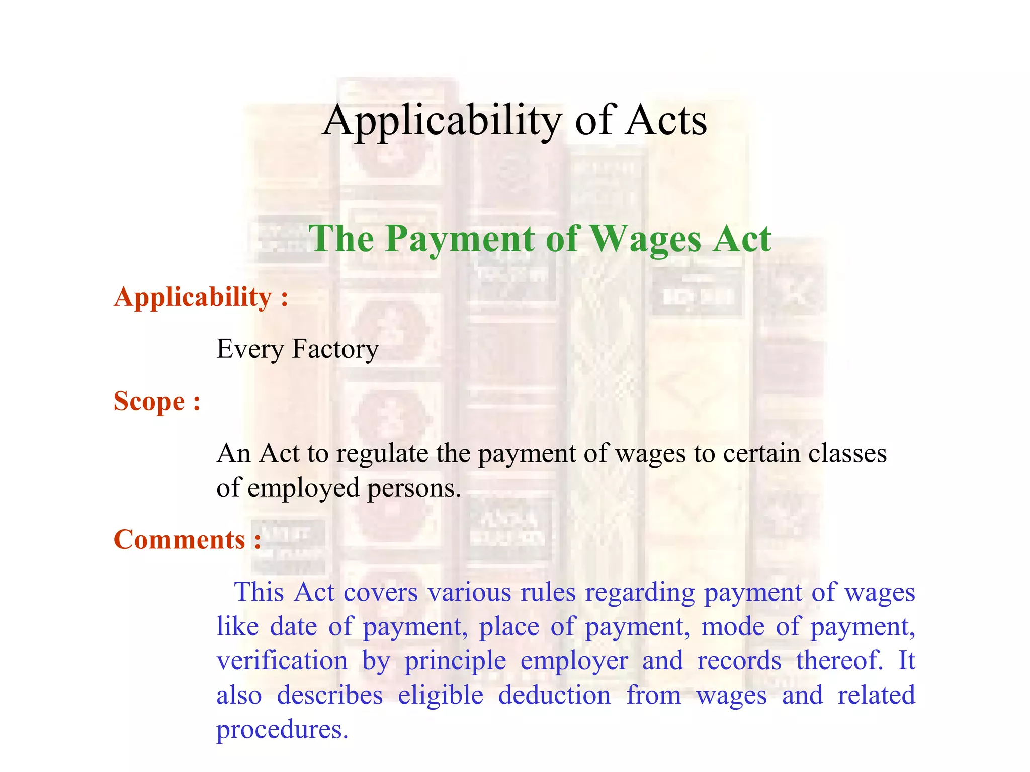 Applicability of Acts
The Payment of Wages Act
Applicability :
Every Factory
Scope :
An Act to regulate the payment of wages to certain classes
of employed persons.
Comments :
This Act covers various rules regarding payment of wages
like date of payment, place of payment, mode of payment,
verification by principle employer and records thereof. It
also describes eligible deduction from wages and related
procedures.
 