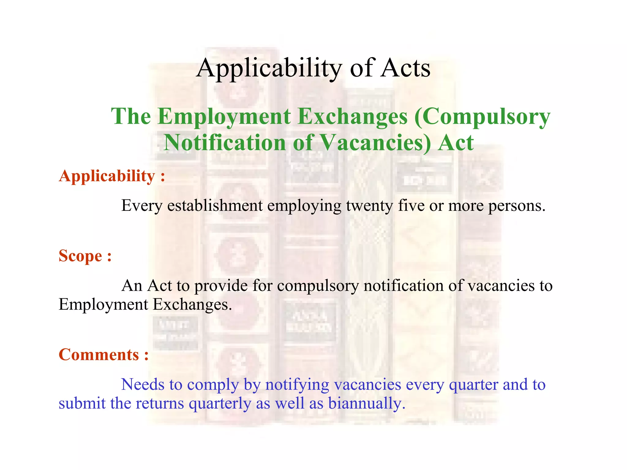 Applicability of Acts
The Employment Exchanges (Compulsory
Notification of Vacancies) Act
Applicability :
Every establishment employing twenty five or more persons.
Scope :
An Act to provide for compulsory notification of vacancies to
Employment Exchanges.
Comments :
Needs to comply by notifying vacancies every quarter and to
submit the returns quarterly as well as biannually.
 