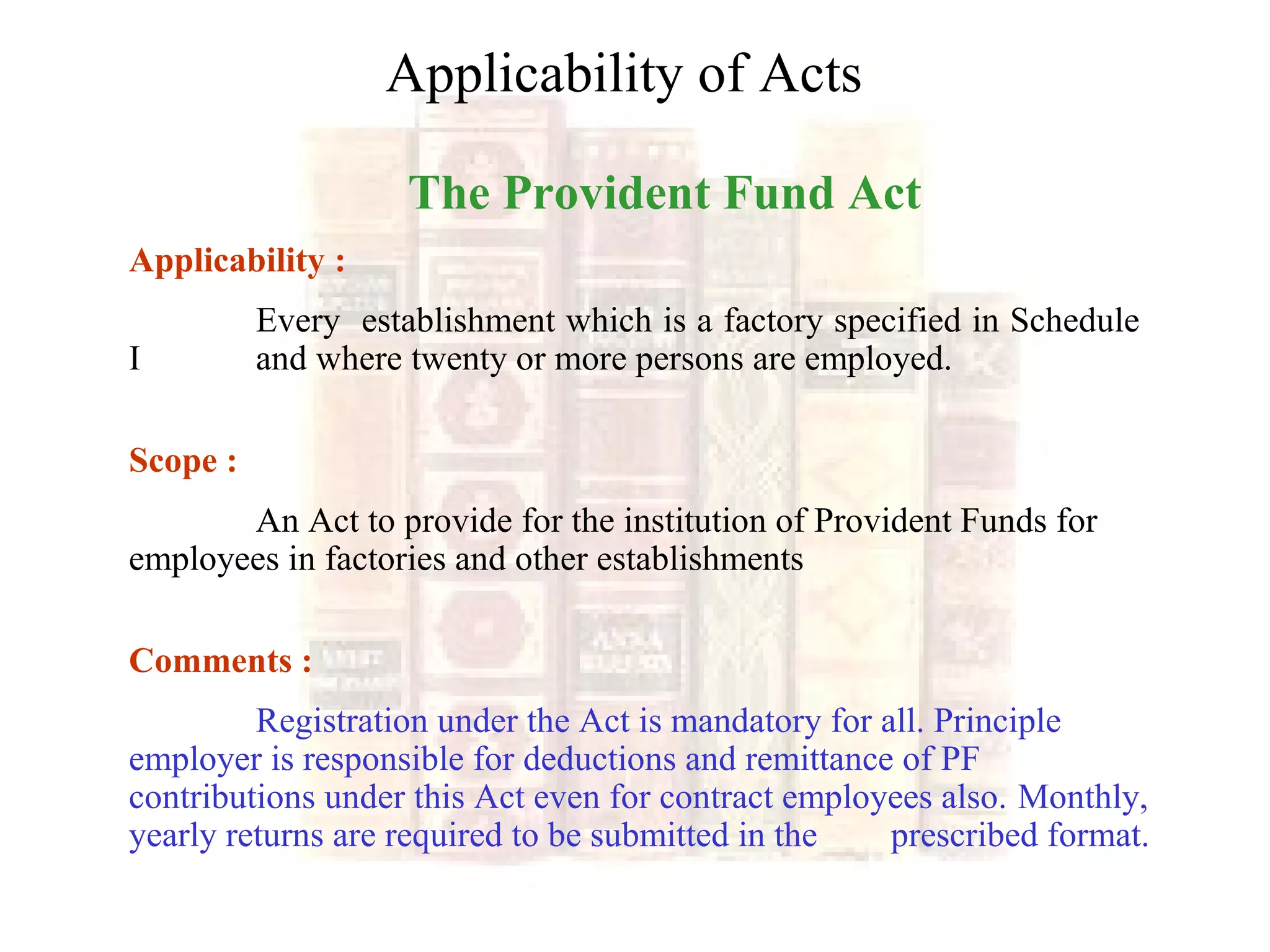 The Provident Fund Act
Applicability :
Every establishment which is a factory specified in Schedule
I and where twenty or more persons are employed.
Scope :
An Act to provide for the institution of Provident Funds for
employees in factories and other establishments
Comments :
Registration under the Act is mandatory for all. Principle
employer is responsible for deductions and remittance of PF
contributions under this Act even for contract employees also. Monthly,
yearly returns are required to be submitted in the prescribed format.
Applicability of Acts
 