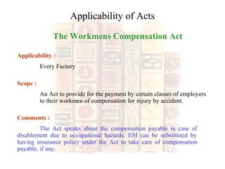 The Workmens Compensation Act
Applicability :
Every Factory
Scope :
An Act to provide for the payment by certain classes of employers
to their workmen of compensation for injury by accident.
Comments :
The Act speaks about the compensation payable in case of
disablement due to occupational hazards. ESI can be substituted by
having insurance policy under the Act to take care of compensation
payable, if any.
Applicability of Acts
 