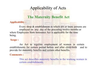 Applicability of Acts
The Maternity Benefit Act
Applicability :
Every shop & establishment in which ten or more persons are
employed on any day of the preceding twelve months or
where Employees State Insurance Act is applicable for the time
being.
Scope :
An Act to regulate employment of women in certain
establishments for certain period before and after child-birth and to
provide for maternity benefits and certain other benefits.
Comments :
This act describes maternity benefits to the working women in
certain establishments.
 
