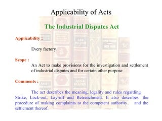 Applicability of Acts
The Industrial Disputes Act
Applicability :
Every factory
Scope :
An Act to make provisions for the investigation and settlement
of industrial disputes and for certain other purpose
Comments :
The act describes the meaning, legality and rules regarding
Strike, Lock-out, Lay-off and Retrenchment. It also describes the
procedure of making complaints to the competent authority and the
settlement thereof.
 