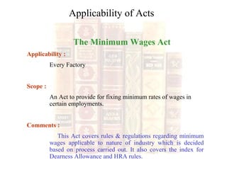 The Minimum Wages Act
Applicability :
Every Factory
Scope :
An Act to provide for fixing minimum rates of wages in
certain employments.
Comments :
This Act covers rules & regulations regarding minimum
wages applicable to nature of industry which is decided
based on process carried out. It also covers the index for
Dearness Allowance and HRA rules.
Applicability of Acts
 