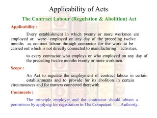 Applicability of Acts
The Contract Labour (Regulation & Abolition) Act
Applicability :
Every establishment in which twenty or more workmen are
employed or were employed on any day of the preceding twelve
months as contract labour through contractor for the work to be
carried out which is not directly connected to manufacturing activities,
to every contractor who employs or who employed on any day of
the preceding twelve months twenty or more workmen.
Scope :
An Act to regulate the employment of contract labour in certain
establishments and to provide for its abolition in certain
circumstances and for matters connected therewith.
Comments :
The principle employer and the contractor should obtain a
permission by applying for registration to The Competent Authority.
 