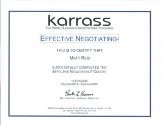 KarrassTHE WORLD LEADER IN NEGOTIATING PROGRAMS
EFFECTIVE NEGOTIATING®
THIS IS TO CERTIFY THAT
MATT REID
SUCCESSFULLY COMPLETED THE
EFFECTIVE NEGOTIATING® COURSE
15.5 HOURS
22/JuNE/2015 - 23/JuNE/2015
DR. CHESTER L. KARRASS, DIRECTOR
8370 WILSHIRE BOULEVARD, SUITE 300, BEVERLY HILLS, CA 90211-2333
TEL 323.951.7500 FAX 323.782.1812
vvww.KARRASS.COM
 