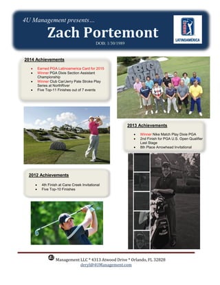 Management LLC * 4313 Atwood Drive * Orlando, FL 32828
deryl@4UManagement.com
DOB: 1/30/1989
2014 Achievements
 Earned PGA Latinoamerica Card for 2015
 Winner PGA Dixie Section Assistant
Championship
 Winner Club Car/Jerry Pate Stroke Play
Series at NorthRiver
 Five Top-11 Finishes out of 7 events
2012 Achievements
 4th Finish at Cane Creek Invitational
 Five Top-10 Finishes
4U Management presents…
2013 Achievements
 Winner Nike Match Play Dixie PGA
 2nd Finish for PGA U.S. Open Qualifier
Last Stage
 8th Place Arrowhead Invitational
 