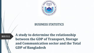 A study to determine the relationship
between the GDP of Transport, Storage
and Communication sector and the Total
GDP of Bangladesh
BUS 511
BUSINESS STATISTICS
 