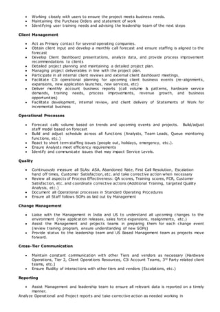  Working closely with users to ensure the project meets business needs.
 Maintaining the Purchase Orders and statement of work
 Identifying user training needs and advising the leadership team of the next steps
Client Management
 Act as Primary contact for several operating companies.
 Obtain client input and develop a monthly call forecast and ensure staffing is aligned to the
forecast
 Develop Client Dashboard presentations, analyze data, and provide process improvement
recommendations to clients
 Detailed project planning and maintaining a detailed project plan.
 Managing project deliverables in line with the project plan.
 Participate in all internal client reviews and external client dashboard meetings.
 Facilitate C3i operational planning for upcoming client business events (re-alignments,
expansions, new application launches, new services, etc)
 Deliver monthly account business reports (call volume & patterns, hardware service
demands, training needs, process improvements, revenue growth, and business
opportunities)
 Facilitate development, internal review, and client delivery of Statements of Work for
incremental business
Operational Processes
 Forecast calls volume based on trends and upcoming events and projects. Build/adjust
staff model based on forecast
 Build and adjust schedule across all functions (Analysts, Team Leads, Queue monitoring
functions, etc.)
 React to short term staffing issues (people out, holidays, emergency, etc.).
 Ensure Analysts meet efficiency requirements
 Identify and communicate issues that may impact Service Levels.
Quality
 Continuously measure all SLAs: ASA, Abandoned Rate, First Call Resolution, Escalation
hand off times, Customer Satisfaction, etc. and take corrective action when necessary
 Review all aspects of Process Effectiveness: QA scores, Training scores, FCR, Customer
Satisfaction, etc. and coordinate corrective actions (Additional Training, targeted Quality
Analysis, etc.)
 Document all Operational processes in Standard Operating Procedures
 Ensure all Staff follows SOPs as laid out by Management
Change Management
 Liaise with the Management in India and US to understand all upcoming changes to the
environment (new application releases, sales force expansions, realignments, etc.)
 Assist the Management and projects teams in preparing them for each change event
(review training program, ensure understanding of new SOPs)
 Provide status to the leadership team and US Based Management team as projects move
forward.
Cross-Tier Communication
 Maintain constant communication with other Tiers and vendors as necessary (Hardware
Operations, Tier 2, Client Operations Resources, C3i Account Teams, 3rd Party related client
teams, etc.)
 Ensure fluidity of interactions with other tiers and vendors (Escalations, etc.)
Reporting
 Assist Management and leadership team to ensure all relevant data is reported on a timely
manner.
Analyze Operational and Project reports and take corrective action as needed working in
 