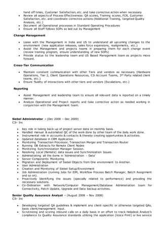 hand off times, Customer Satisfaction, etc. and take corrective action when necessary
 Review all aspects of Process Effectiveness: QA scores, Training scores, FCR, Customer
Satisfaction, etc. and coordinate corrective actions (Additional Training, targeted Quality
Analysis, etc.)
 Document all Operational processes in Standard Operating Procedures
 Ensure all Staff follows SOPs as laid out by Management
Change Management
 Liaise with the Management in India and US to understand all upcoming changes to the
environment (new application releases, sales force expansions, realignments, etc.)
 Assist the Management and projects teams in preparing them for each change event
(review training program, ensure understanding of new SOPs)
 Provide status to the leadership team and US Based Management team as projects move
forward.
Cross-Tier Communication
 Maintain constant communication with other Tiers and vendors as necessary (Hardware
Operations, Tier 2, Client Operations Resources, C3i Account Teams, 3rd Party related client
teams, etc.)
 Ensure fluidity of interactions with other tiers and vendors (Escalations, etc.)
Reporting
 Assist Management and leadership team to ensure all relevant data is reported on a timely
manner.
 Analyze Operational and Project reports and take corrective action as needed working in
conjunction with the Management team.
Siebel Administrator - (Dec 2008 – Dec 2009)
C3i- Inc
 Key role in taking back-up of project server data on monthly basis.
 Handled manual & automated QC of the work done by other team of the daily work done.
 Instrumental role in accounts & contacts & thereby creating opportunities & activities.
 Updated database in CRM Application.
 Monitoring Transaction Processor, Transaction Merger and Transaction Router
 Running DB Extracts for Remote Client Nodes
 Monitoring Synchronization Manager Session.
 Resolving Local (Remote) data issues and Synchronization Issues
 Administrating all the items in 'Administration - Data'
 Server Components Monitoring
 Migration and Deployment of Siebel Objects from One environment to Another.
 User Administration
 Creation and Monitoring of Siebel Setup/Environment
 Job Administration (running Jobs for EIM, Workflow Process Batch Manager, Batch Assignment
and so on).
 Proactively Identifying the issues (specially related to performance) and providing the
necessary solutions.
 Co-Ordination with Network/Computer Management/Database Administration team for
Connectivity, Patch Update, Upgrade and Data backup activities.
Senior Quality Assurance Analyst – (August 2008 – Nov 2008)
C3i- Inc
 Developing targeted QA guidelines & implement any client-specific or otherwise targeted QAs,
basis client/management input.
 Scrutinizing and scoring inbound calls on a daily basis in an effort to track Helpdesk Analyst’s
compliance to Quality Assurance standards utilizing the application (Voice Print) or live service
 