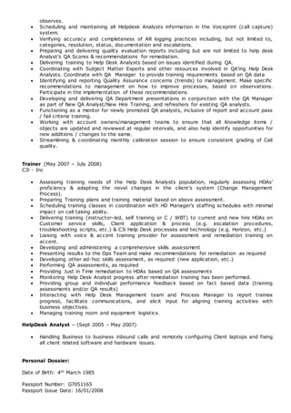 observes.
 Scheduling and maintaining all Helpdesk Analysts information in the Voiceprint (call capture)
system.
 Verifying accuracy and completeness of AR logging practices including, but not limited to,
categories, resolution, status, documentation and escalations.
 Preparing and delivering quality evaluation reports including but are not limited to help desk
Analyst’s QA Scores & recommendations for remediation.
 Delivering training to Help Desk Analysts based on issues identified during QA.
 Coordinating with Subject Matter Experts and other resources involved in QA’ing Help Desk
Analysts. Coordinate with QA Manager to provide training requirements based on QA data
 Identifying and reporting Quality Assurance concerns (trends) to management. Make specific
recommendations to management on how to improve processes, based on observations.
Participate in the implementation of these recommendations
 Developing and delivering QA Department presentations in conjunction with the QA Manager
as part of New QA Analyst/New Hire Training, and refreshers for existing QA analysts.
 Functioning as a mentor for newly promoted QA analysts, inclusive of report and account pass
/ fail criteria training.
 Working with account owners/management teams to ensure that all Knowledge items /
objects are updated and reviewed at regular intervals, and also help identify opportunities for
new additions / changes to the same.
 Streamlining & coordinating monthly calibration session to ensure consistent grading of Call
quality.
Trainer (May 2007 – July 2008)
C3i - Inc
 Assessing training needs of the Help Desk Analysts population, regularly assessing HDAs’
proficiency & adapting the novel changes in the client’s system (Change Management
Process).
 Preparing Training plans and training material based on above assessment.
 Scheduling training classes in coordination with HD Manager’s staffing schedules with minimal
impact on call taking ability.
 Delivering training (instructor-led, self training or C / WBT) to current and new hire HDAs on
Customer service skills, Client application & process (e.g. escalation procedures,
troubleshooting scripts, etc.) & C3i Help Desk processes and technology (e.g. Horizon, etc.)
 Liaising with voice & accent training provider for assessment and remediation training on
accent.
 Developing and administering a comprehensive skills assessment
 Presenting results to the Ops Team and make recommendations for remediation as required
 Developing other ad-hoc skills assessment, as required (new application, etc.)
 Performing QA assessments, as required
 Providing Just in Time remediation to HDAs based on QA assessments
 Monitoring Help Desk Analyst progress after remediation training has been performed.
 Providing group and individual performance feedback based on fact based data (training
assessments and/or QA results)
 Interacting with Help Desk Management team and Process Manager to report trainee
progress, facilitate communications, and elicit input for aligning training activities with
business objectives.
 Managing training room and equipment logistics.
HelpDesk Analyst – (Sept 2005 – May 2007)
 Handling Business to business inbound calls and remotely configuring Client laptops and fixing
all client related software and hardware issues.
Personal Dossier:
Date of Birth: 4th March 1985
Passport Number: G7051165
Passport Issue Date: 16/01/2008
 